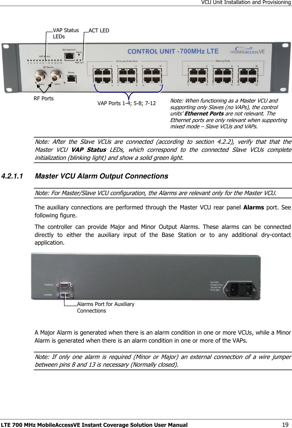 VCU Unit Installation and Provisioning LTE 700 MHz MobileAccessVE Instant Coverage Solution User Manual  19       Note:  After  the  Slave  VCUs  are  connected  (according  to  section  4.2.2),  verify  that  that  the Master  VCU  VAP  Status  LEDs,  which  correspond  to  the  connected  Slave  VCUs  complete initialization (blinking light) and show a solid green light. 4.2.1.1 Master VCU Alarm Output Connections Note: For Master/Slave VCU configuration, the Alarms are relevant only for the Master VCU. The auxiliary connections are performed  through  the  Master VCU  rear panel  Alarms port. See following figure. The  controller  can  provide  Major  and  Minor  Output  Alarms.  These  alarms  can  be  connected directly  to  either  the  auxiliary  input  of  the  Base  Station  or  to  any  additional  dry-contact application.    A Major Alarm is generated when there is an alarm condition in one or more VCUs, while a Minor Alarm is generated when there is an alarm condition in one or more of the VAPs. Note: If  only  one  alarm  is  required  (Minor  or  Major)  an  external  connection  of  a  wire  jumper between pins 8 and 13 is necessary (Normally closed). RF Ports  Note: When functioning as a Master VCU and supporting only Slaves (no VAPs), the control units’ Ethernet Ports are not relevant. The Ethernet ports are only relevant when supporting mixed mode – Slave VCUs and VAPs. VAP Ports 1-4; 5-8; 7-12 ACT LED  VAP Status LEDs Alarms Port for Auxiliary Connections  