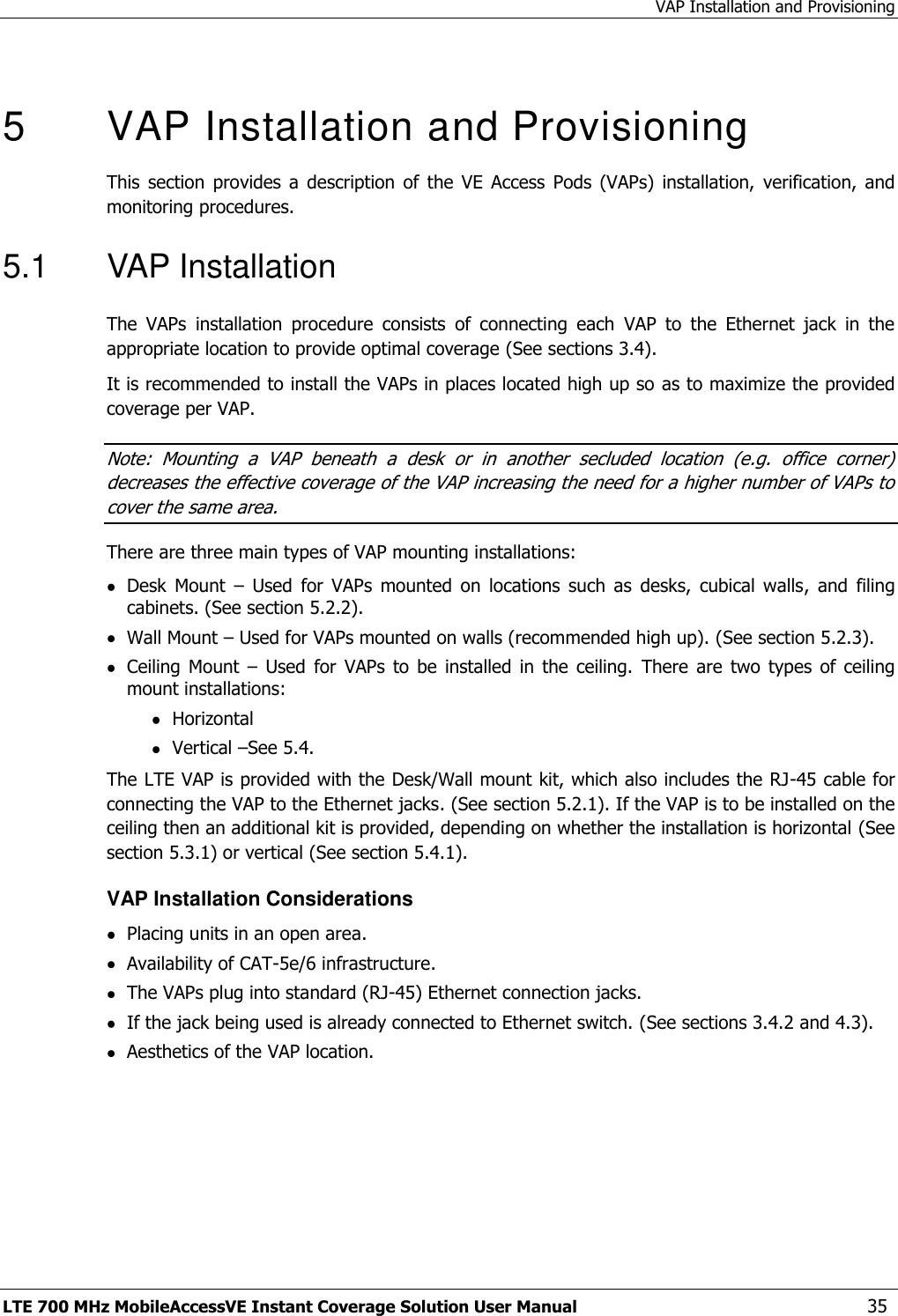 VAP Installation and Provisioning LTE 700 MHz MobileAccessVE Instant Coverage Solution User Manual  35  5  VAP Installation and Provisioning This  section  provides  a  description  of  the  VE  Access  Pods  (VAPs)  installation,  verification,  and monitoring procedures. 5.1  VAP Installation The  VAPs  installation  procedure  consists  of  connecting  each  VAP  to  the  Ethernet  jack  in  the appropriate location to provide optimal coverage (See sections 3.4). It is recommended to install the VAPs in places located high up so as to maximize the provided coverage per VAP. Note:  Mounting  a  VAP  beneath  a  desk  or  in  another  secluded  location  (e.g.  office  corner) decreases the effective coverage of the VAP increasing the need for a higher number of VAPs to cover the same area. There are three main types of VAP mounting installations:  Desk  Mount  –  Used  for  VAPs  mounted  on  locations  such  as  desks,  cubical  walls,  and  filing cabinets. (See section 5.2.2).  Wall Mount – Used for VAPs mounted on walls (recommended high up). (See section 5.2.3).  Ceiling  Mount  –  Used  for  VAPs  to be  installed  in  the  ceiling.  There  are  two  types  of  ceiling mount installations:  Horizontal  Vertical –See 5.4. The LTE VAP is provided with the Desk/Wall mount kit, which also includes the RJ-45 cable for connecting the VAP to the Ethernet jacks. (See section 5.2.1). If the VAP is to be installed on the ceiling then an additional kit is provided, depending on whether the installation is horizontal (See section 5.3.1) or vertical (See section 5.4.1). VAP Installation Considerations  Placing units in an open area.  Availability of CAT-5e/6 infrastructure.  The VAPs plug into standard (RJ-45) Ethernet connection jacks.  If the jack being used is already connected to Ethernet switch. (See sections 3.4.2 and 4.3).  Aesthetics of the VAP location. 