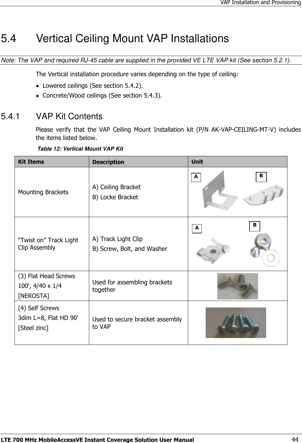 VAP Installation and Provisioning LTE 700 MHz MobileAccessVE Instant Coverage Solution User Manual  44 5.4  Vertical Ceiling Mount VAP Installations Note: The VAP and required RJ-45 cable are supplied in the provided VE LTE VAP kit (See section 5.2.1). The Vertical installation procedure varies depending on the type of ceiling:  Lowered ceilings (See section 5.4.2).  Concrete/Wood ceilings (See section 5.4.3). 5.4.1  VAP Kit Contents Please  verify  that  the  VAP  Ceiling  Mount  Installation  kit  (P/N  AK-VAP-CEILING-MT-V)  includes the items listed below. Table 12: Vertical Mount VAP Kit Kit Items  Description Unit  Mounting Brackets A) Ceiling Bracket B) Locke Bracket                           “Twist on” Track Light Clip Assembly A) Track Light Clip B) Screw, Bolt, and Washer   (3) Flat Head Screws 100&apos;, 4/40 x 1/4 [NEROSTA] Used for assembling brackets together   (4) Self Screws 3dim L=8, Flat HD 90&apos; [Steel zinc]  Used to secure bracket assembly to VAP     A B A B 