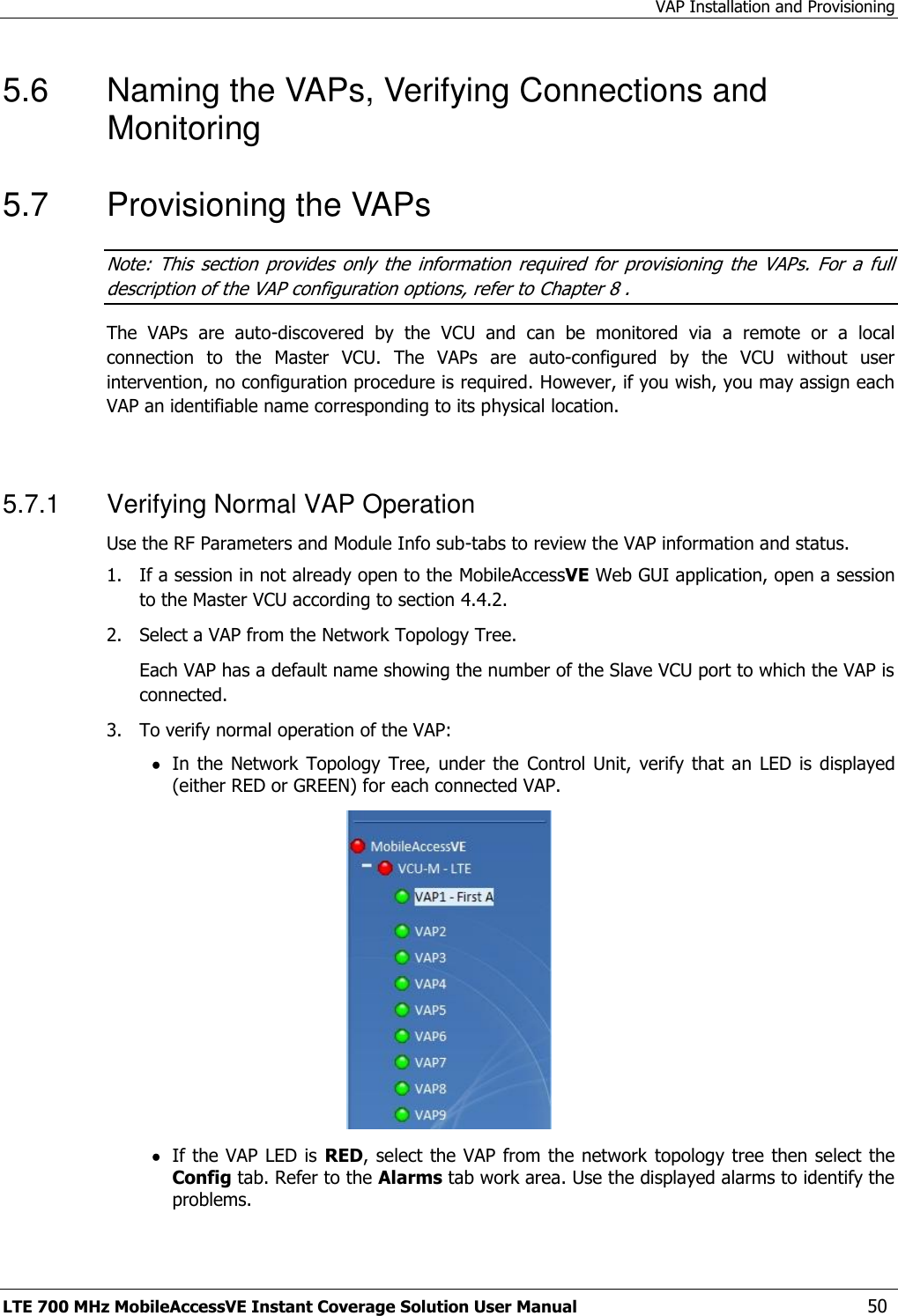 VAP Installation and Provisioning LTE 700 MHz MobileAccessVE Instant Coverage Solution User Manual  50 5.6  Naming the VAPs, Verifying Connections and Monitoring 5.7  Provisioning the VAPs Note:  This  section  provides  only  the  information  required  for  provisioning  the  VAPs.  For  a  full description of the VAP configuration options, refer to Chapter 8 . The  VAPs  are  auto-discovered  by  the  VCU  and  can  be  monitored  via  a  remote  or  a  local connection  to  the  Master  VCU.  The  VAPs  are  auto-configured  by  the  VCU  without  user intervention, no configuration procedure is required. However, if you wish, you may assign each VAP an identifiable name corresponding to its physical location.  5.7.1  Verifying Normal VAP Operation Use the RF Parameters and Module Info sub-tabs to review the VAP information and status. 1.  If a session in not already open to the MobileAccessVE Web GUI application, open a session to the Master VCU according to section 4.4.2. 2.   Select a VAP from the Network Topology Tree.    Each VAP has a default name showing the number of the Slave VCU port to which the VAP is connected. 3.   To verify normal operation of the VAP:  In the  Network  Topology Tree,  under the  Control Unit,  verify that  an  LED is  displayed (either RED or GREEN) for each connected VAP.    If the VAP LED is  RED, select the VAP from the network  topology tree then select the Config tab. Refer to the Alarms tab work area. Use the displayed alarms to identify the problems.  