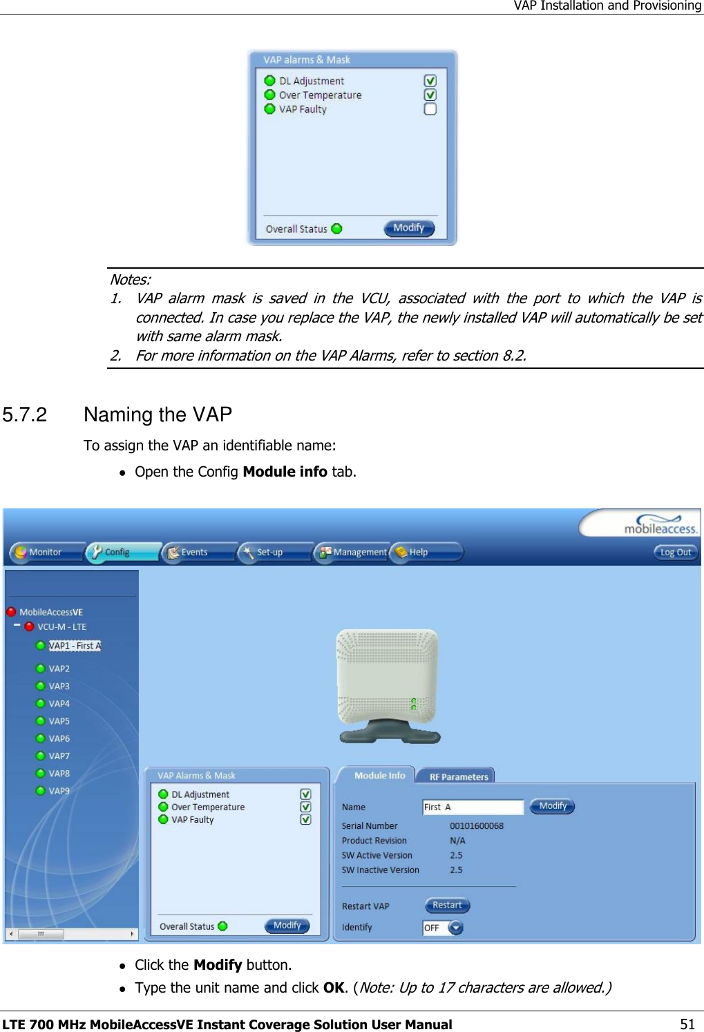 VAP Installation and Provisioning LTE 700 MHz MobileAccessVE Instant Coverage Solution User Manual  51  Notes: 1. VAP  alarm  mask  is  saved  in  the  VCU,  associated  with  the  port  to  which  the  VAP  is connected. In case you replace the VAP, the newly installed VAP will automatically be set with same alarm mask. 2. For more information on the VAP Alarms, refer to section 8.2. 5.7.2  Naming the VAP To assign the VAP an identifiable name:  Open the Config Module info tab.     Click the Modify button.  Type the unit name and click OK. (Note: Up to 17 characters are allowed.) 