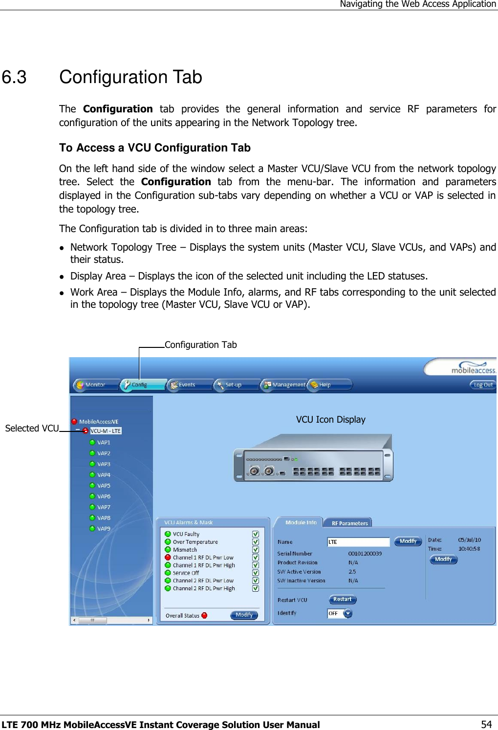 Navigating the Web Access Application LTE 700 MHz MobileAccessVE Instant Coverage Solution User Manual  54  6.3  Configuration Tab The  Configuration  tab  provides  the  general  information  and  service  RF  parameters  for configuration of the units appearing in the Network Topology tree.  To Access a VCU Configuration Tab On the left hand side of the window select a Master VCU/Slave VCU from the network topology tree.  Select  the  Configuration  tab  from  the  menu-bar.  The  information  and  parameters displayed in the Configuration sub-tabs vary depending on whether a VCU or VAP is selected in the topology tree. The Configuration tab is divided in to three main areas:  Network Topology Tree – Displays the system units (Master VCU, Slave VCUs, and VAPs) and their status.  Display Area – Displays the icon of the selected unit including the LED statuses.  Work Area – Displays the Module Info, alarms, and RF tabs corresponding to the unit selected in the topology tree (Master VCU, Slave VCU or VAP).     Selected VCU VCU Icon Display Configuration Tab  