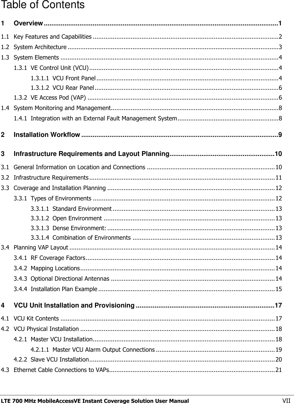  LTE 700 MHz MobileAccessVE Instant Coverage Solution User Manual  VII Table of Contents 1 Overview ............................................................................................................................. 1 1.1 Key Features and Capabilities ....................................................................................................... 2 1.2 System Architecture ..................................................................................................................... 3 1.3 System Elements ......................................................................................................................... 4 1.3.1 VE Control Unit (VCU) ......................................................................................................... 4 1.3.1.1 VCU Front Panel ..................................................................................................... 4 1.3.1.2 VCU Rear Panel ...................................................................................................... 6 1.3.2 VE Access Pod (VAP) .......................................................................................................... 6 1.4 System Monitoring and Management............................................................................................. 8 1.4.1 Integration with an External Fault Management System ........................................................ 8 2 Installation Workflow ......................................................................................................... 9 3 Infrastructure Requirements and Layout Planning ........................................................ 10 3.1 General Information on Location and Connections ....................................................................... 10 3.2 Infrastructure Requirements ....................................................................................................... 11 3.3 Coverage and Installation Planning ............................................................................................. 12 3.3.1 Types of Environments ..................................................................................................... 12 3.3.1.1 Standard Environment .......................................................................................... 13 3.3.1.2 Open Environment ............................................................................................... 13 3.3.1.3 Dense Environment: ............................................................................................. 13 3.3.1.4 Combination of Environments ............................................................................... 13 3.4 Planning VAP Layout .................................................................................................................. 14 3.4.1 RF Coverage Factors ......................................................................................................... 14 3.4.2 Mapping Locations ............................................................................................................ 14 3.4.3 Optional Directional Antennas ........................................................................................... 14 3.4.4 Installation Plan Example .................................................................................................. 15 4 VCU Unit Installation and Provisioning .......................................................................... 17 4.1 VCU Kit Contents ....................................................................................................................... 17 4.2 VCU Physical Installation ............................................................................................................ 18 4.2.1 Master VCU Installation ..................................................................................................... 18 4.2.1.1 Master VCU Alarm Output Connections .................................................................. 19 4.2.2 Slave VCU Installation ....................................................................................................... 20 4.3 Ethernet Cable Connections to VAPs............................................................................................ 21 