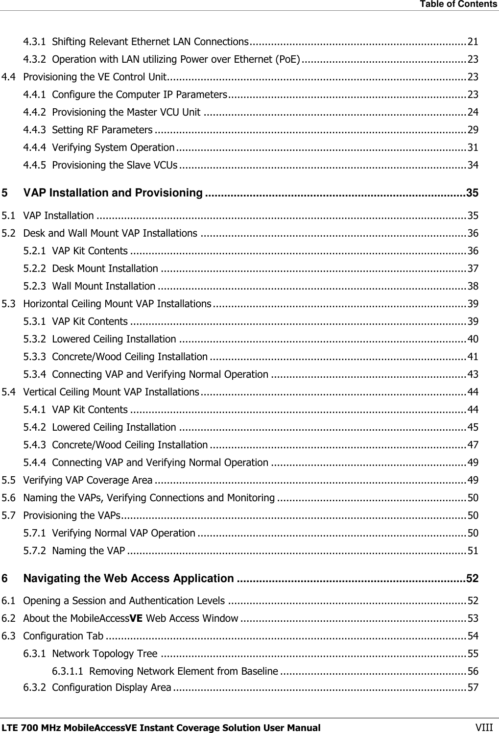 Table of Contents  LTE 700 MHz MobileAccessVE Instant Coverage Solution User Manual  VIII 4.3.1 Shifting Relevant Ethernet LAN Connections ....................................................................... 21 4.3.2 Operation with LAN utilizing Power over Ethernet (PoE) ...................................................... 23 4.4 Provisioning the VE Control Unit.................................................................................................. 23 4.4.1 Configure the Computer IP Parameters .............................................................................. 23 4.4.2 Provisioning the Master VCU Unit ...................................................................................... 24 4.4.3 Setting RF Parameters ...................................................................................................... 29 4.4.4 Verifying System Operation ............................................................................................... 31 4.4.5 Provisioning the Slave VCUs .............................................................................................. 34 5 VAP Installation and Provisioning .................................................................................. 35 5.1 VAP Installation ......................................................................................................................... 35 5.2 Desk and Wall Mount VAP Installations ....................................................................................... 36 5.2.1 VAP Kit Contents .............................................................................................................. 36 5.2.2 Desk Mount Installation .................................................................................................... 37 5.2.3 Wall Mount Installation ..................................................................................................... 38 5.3 Horizontal Ceiling Mount VAP Installations ................................................................................... 39 5.3.1 VAP Kit Contents .............................................................................................................. 39 5.3.2 Lowered Ceiling Installation .............................................................................................. 40 5.3.3 Concrete/Wood Ceiling Installation .................................................................................... 41 5.3.4 Connecting VAP and Verifying Normal Operation ................................................................ 43 5.4 Vertical Ceiling Mount VAP Installations ....................................................................................... 44 5.4.1 VAP Kit Contents .............................................................................................................. 44 5.4.2 Lowered Ceiling Installation .............................................................................................. 45 5.4.3 Concrete/Wood Ceiling Installation .................................................................................... 47 5.4.4 Connecting VAP and Verifying Normal Operation ................................................................ 49 5.5 Verifying VAP Coverage Area ...................................................................................................... 49 5.6 Naming the VAPs, Verifying Connections and Monitoring .............................................................. 50 5.7 Provisioning the VAPs ................................................................................................................. 50 5.7.1 Verifying Normal VAP Operation ........................................................................................ 50 5.7.2 Naming the VAP ............................................................................................................... 51 6 Navigating the Web Access Application ........................................................................ 52 6.1 Opening a Session and Authentication Levels .............................................................................. 52 6.2 About the MobileAccessVE Web Access Window .......................................................................... 53 6.3 Configuration Tab ...................................................................................................................... 54 6.3.1 Network Topology Tree .................................................................................................... 55 6.3.1.1 Removing Network Element from Baseline ............................................................. 56 6.3.2 Configuration Display Area ................................................................................................ 57 