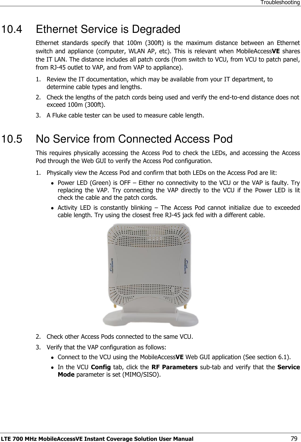 Troubleshooting LTE 700 MHz MobileAccessVE Instant Coverage Solution User Manual  79 10.4  Ethernet Service is Degraded Ethernet  standards  specify  that  100m  (300ft)  is  the  maximum  distance  between  an  Ethernet switch and appliance (computer,  WLAN AP, etc). This is relevant  when MobileAccessVE shares the IT LAN. The distance includes all patch cords (from switch to VCU, from VCU to patch panel, from RJ-45 outlet to VAP, and from VAP to appliance).  1.  Review the IT documentation, which may be available from your IT department, to determine cable types and lengths. 2.  Check the lengths of the patch cords being used and verify the end-to-end distance does not exceed 100m (300ft). 3.  A Fluke cable tester can be used to measure cable length.  10.5  No Service from Connected Access Pod This requires physically accessing the Access Pod to check the LEDs, and accessing the Access Pod through the Web GUI to verify the Access Pod configuration.  1.  Physically view the Access Pod and confirm that both LEDs on the Access Pod are lit:  Power LED (Green) is OFF – Either no connectivity to the VCU or the VAP is faulty. Try replacing  the  VAP.  Try  connecting  the  VAP  directly  to  the  VCU  if  the  Power  LED  is  lit check the cable and the patch cords.  Activity  LED  is  constantly  blinking  –  The  Access  Pod  cannot  initialize  due  to  exceeded cable length. Try using the closest free RJ-45 jack fed with a different cable.  2.  Check other Access Pods connected to the same VCU. 3.  Verify that the VAP configuration as follows:  Connect to the VCU using the MobileAccessVE Web GUI application (See section 6.1).  In the VCU Config tab, click the RF Parameters sub-tab and verify that the Service Mode parameter is set (MIMO/SISO). 