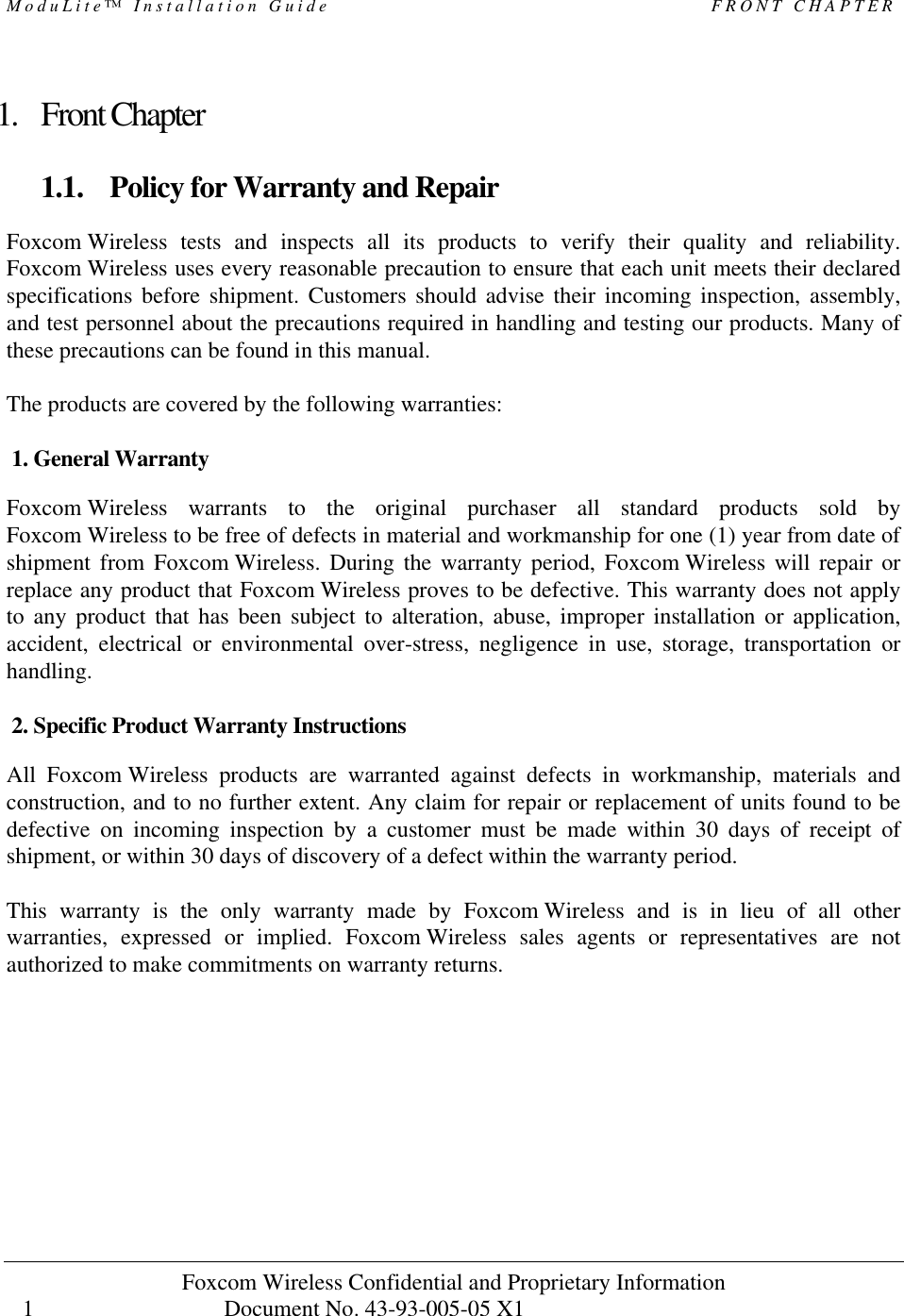 ModuLite™ Installation Guide                                              FRONT CHAPTER Foxcom Wireless Confidential and Proprietary Information            Document No. 43-93-005-05 X1                                    1      1. Front Chapter  1.1. Policy for Warranty and Repair  Foxcom Wireless tests and inspects all its products to verify their quality and reliability. Foxcom Wireless uses every reasonable precaution to ensure that each unit meets their declared specifications before shipment. Customers should advise their incoming inspection, assembly, and test personnel about the precautions required in handling and testing our products. Many of these precautions can be found in this manual.  The products are covered by the following warranties:  1. General Warranty Foxcom Wireless warrants to the original purchaser all standard products sold by Foxcom Wireless to be free of defects in material and workmanship for one (1) year from date of shipment from Foxcom Wireless. During the warranty period, Foxcom Wireless will repair or replace any product that Foxcom Wireless proves to be defective. This warranty does not apply to any product that has been subject to alteration, abuse, improper installation or application, accident, electrical or environmental over-stress, negligence in use, storage, transportation or handling.  2. Specific Product Warranty Instructions All Foxcom Wireless products are warranted against defects in workmanship, materials and construction, and to no further extent. Any claim for repair or replacement of units found to be defective on incoming inspection by a customer must be made within 30 days of receipt of shipment, or within 30 days of discovery of a defect within the warranty period.  This warranty is the only warranty made by Foxcom Wireless and is in lieu of all other warranties, expressed or implied. Foxcom Wireless sales agents or representatives are not authorized to make commitments on warranty returns. 