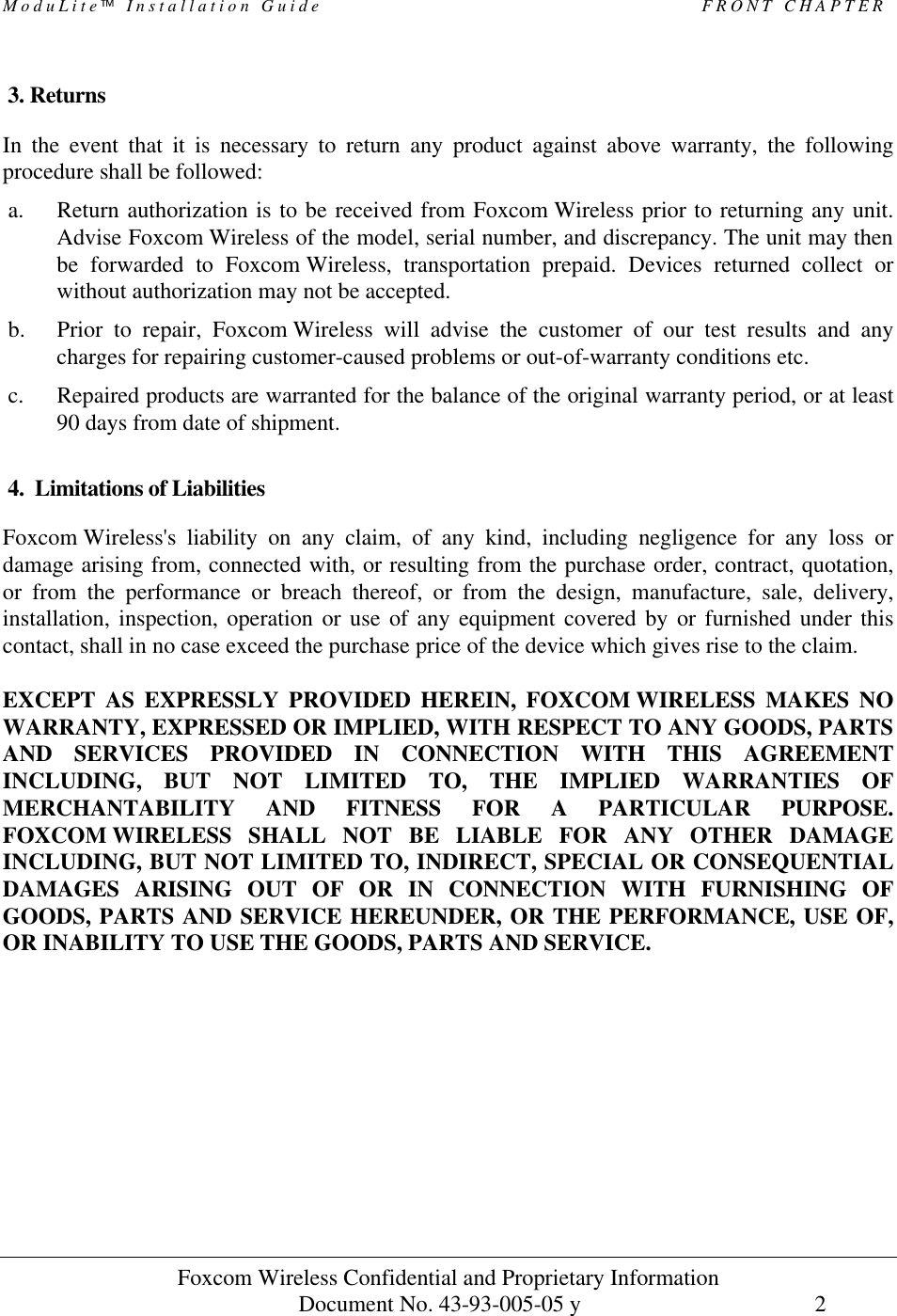 ModuLite Installation Guide                                              FRONT CHAPTER                Foxcom Wireless Confidential and Proprietary Information            Document No. 43-93-005-05 y                                    2       3. Returns In the event that it is necessary to return any product against above warranty, the following procedure shall be followed: a. Return authorization is to be received from Foxcom Wireless prior to returning any unit. Advise Foxcom Wireless of the model, serial number, and discrepancy. The unit may then be forwarded to Foxcom Wireless, transportation prepaid. Devices returned collect or without authorization may not be accepted. b. Prior to repair, Foxcom Wireless will advise the customer of our test results and any charges for repairing customer-caused problems or out-of-warranty conditions etc. c. Repaired products are warranted for the balance of the original warranty period, or at least 90 days from date of shipment.  4.  Limitations of Liabilities Foxcom Wireless&apos;s liability on any claim, of any kind, including negligence for any loss or damage arising from, connected with, or resulting from the purchase order, contract, quotation, or from the performance or breach thereof, or from the design, manufacture, sale, delivery, installation, inspection, operation or use of any equipment covered by or furnished under this contact, shall in no case exceed the purchase price of the device which gives rise to the claim.  EXCEPT AS EXPRESSLY PROVIDED HEREIN, FOXCOM WIRELESS MAKES NO WARRANTY, EXPRESSED OR IMPLIED, WITH RESPECT TO ANY GOODS, PARTS AND SERVICES PROVIDED IN CONNECTION WITH THIS AGREEMENT INCLUDING, BUT NOT LIMITED TO, THE IMPLIED WARRANTIES OF MERCHANTABILITY AND FITNESS FOR A PARTICULAR PURPOSE. FOXCOM WIRELESS SHALL NOT BE LIABLE FOR ANY OTHER DAMAGE INCLUDING, BUT NOT LIMITED TO, INDIRECT, SPECIAL OR CONSEQUENTIAL DAMAGES ARISING OUT OF OR IN CONNECTION WITH FURNISHING OF GOODS, PARTS AND SERVICE HEREUNDER, OR THE PERFORMANCE, USE OF, OR INABILITY TO USE THE GOODS, PARTS AND SERVICE. 