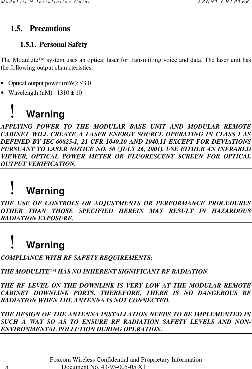 ModuLite™ Installation Guide                                              FRONT CHAPTER Foxcom Wireless Confidential and Proprietary Information            Document No. 43-93-005-05 X1                                    5      1.5. Precautions 1.5.1. Personal Safety  The ModuLite™ system uses an optical laser for transmitting voice and data. The laser unit has the following output characteristics:  • Optical output power (mW): ≤3.0 • Wavelength (nM):  1310 ± 10    !    Warning APPLYING POWER TO THE MODULAR BASE UNIT AND MODULAR REMOTE CABINET WILL CREATE A LASER ENERGY SOURCE OPERATING IN CLASS I AS DEFINED BY IEC 60825-1, 21 CFR 1040.10 AND 1040.11 EXCEPT FOR DEVIATIONS PURSUANT TO LASER NOTICE NO. 50 (JULY 26, 2001). USE EITHER AN INFRARED VIEWER, OPTICAL POWER METER OR FLUORESCENT SCREEN FOR OPTICAL OUTPUT VERIFICATION.    !    Warning THE USE OF CONTROLS OR ADJUSTMENTS OR PERFORMANCE PROCEDURES OTHER THAN THOSE SPECIFIED HEREIN MAY RESULT IN HAZARDOUS RADIATION EXPOSURE.    !    Warning COMPLIANCE WITH RF SAFETY REQUIREMENTS: THE MODULITE™ HAS NO INHERENT SIGNIFICANT RF RADIATION. THE RF LEVEL ON THE DOWNLINK IS VERY LOW AT THE MODULAR REMOTE CABINET DOWNLINK PORTS. THEREFORE, THERE IS NO DANGEROUS RF RADIATION WHEN THE ANTENNA IS NOT CONNECTED. THE DESIGN OF THE ANTENNA INSTALLATION NEEDS TO BE IMPLEMENTED IN SUCH A WAY SO AS TO ENSURE RF RADIATION SAFETY LEVELS AND NON- ENVIRONMENTAL POLLUTION DURING OPERATION. 