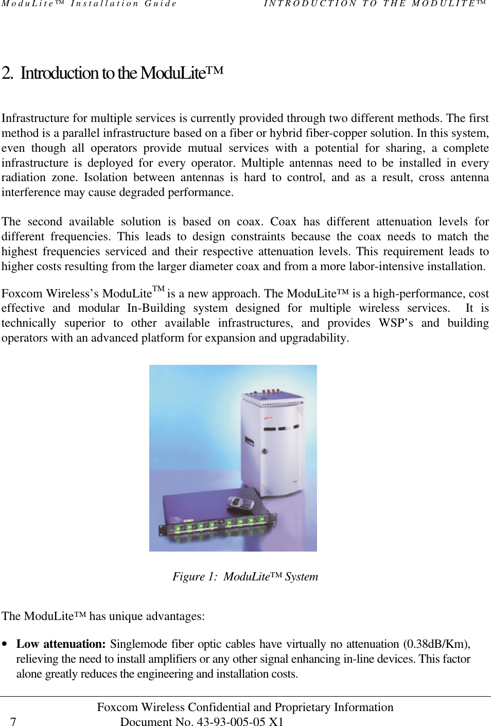 ModuLite™ Installation Guide                   INTRODUCTION TO THE MODULITE™ Foxcom Wireless Confidential and Proprietary Information            Document No. 43-93-005-05 X1                                    7       2. Introduction to the ModuLite™  Infrastructure for multiple services is currently provided through two different methods. The first method is a parallel infrastructure based on a fiber or hybrid fiber-copper solution. In this system, even though all operators provide mutual services with a potential for sharing, a complete infrastructure is deployed for every operator. Multiple antennas need to be installed in every radiation zone. Isolation between antennas is hard to control, and as a result, cross antenna interference may cause degraded performance.  The second available solution is based on coax. Coax has different attenuation levels for different frequencies. This leads to design constraints because the coax needs to match the highest frequencies serviced and their respective attenuation levels. This requirement leads to higher costs resulting from the larger diameter coax and from a more labor-intensive installation. Foxcom Wireless’s ModuLiteTM is a new approach. The ModuLite™ is a high-performance, cost effective and modular In-Building system designed for multiple wireless services.  It is technically superior to other available infrastructures, and provides WSP’s and building operators with an advanced platform for expansion and upgradability.                 Figure 1:  ModuLite™ System  The ModuLite™ has unique advantages:   • Low attenuation: Singlemode fiber optic cables have virtually no attenuation (0.38dB/Km), relieving the need to install amplifiers or any other signal enhancing in-line devices. This factor alone greatly reduces the engineering and installation costs. 