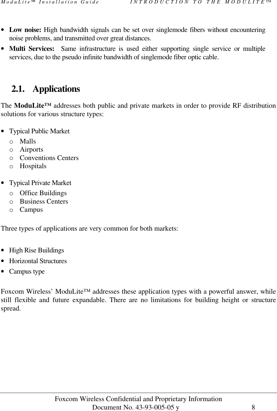 ModuLite Installation Guide            INTRODUCTION TO THE MODULITE™           Foxcom Wireless Confidential and Proprietary Information            Document No. 43-93-005-05 y                                    8       • Low noise: High bandwidth signals can be set over singlemode fibers without encountering noise problems, and transmitted over great distances.  • Multi Services:  Same infrastructure is used either supporting single service or multiple services, due to the pseudo infinite bandwidth of singlemode fiber optic cable.   2.1. Applications The ModuLite™ addresses both public and private markets in order to provide RF distribution solutions for various structure types:  • Typical Public Market o Malls o Airports o Conventions Centers o Hospitals  • Typical Private Market o Office Buildings o Business Centers o Campus  Three types of applications are very common for both markets:  • High Rise Buildings  • Horizontal Structures • Campus type  Foxcom Wireless’ ModuLite™ addresses these application types with a powerful answer, while still flexible and future expandable. There are no limitations for building height or structure spread.   