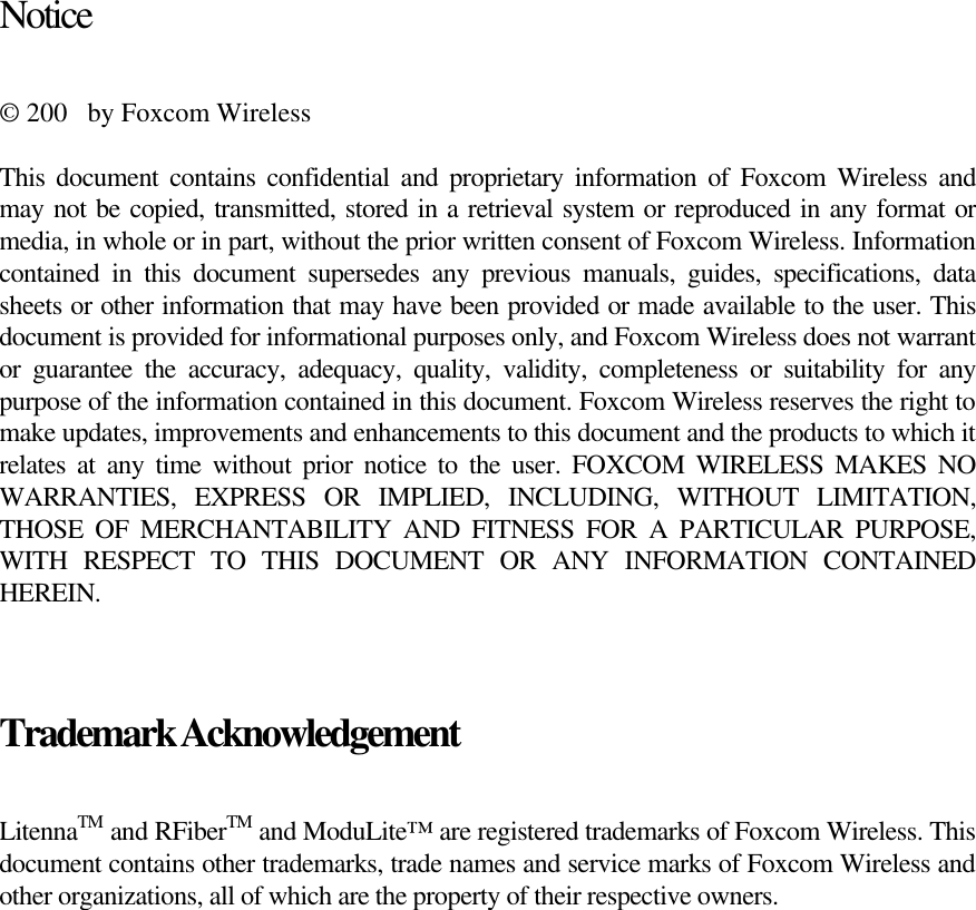   Notice  © 200  by Foxcom Wireless  This document contains confidential and proprietary information of Foxcom Wireless and may not be copied, transmitted, stored in a retrieval system or reproduced in any format or media, in whole or in part, without the prior written consent of Foxcom Wireless. Information contained in this document supersedes any previous manuals, guides, specifications, data sheets or other information that may have been provided or made available to the user. This document is provided for informational purposes only, and Foxcom Wireless does not warrant or guarantee the accuracy, adequacy, quality, validity, completeness or suitability for any purpose of the information contained in this document. Foxcom Wireless reserves the right to make updates, improvements and enhancements to this document and the products to which it relates at any time without prior notice to the user. FOXCOM WIRELESS MAKES NO WARRANTIES, EXPRESS OR IMPLIED, INCLUDING, WITHOUT LIMITATION, THOSE OF MERCHANTABILITY AND FITNESS FOR A PARTICULAR PURPOSE, WITH RESPECT TO THIS DOCUMENT OR ANY INFORMATION CONTAINED HEREIN.  Trademark Acknowledgement  LitennaTM and RFiberTM and ModuLite™ are registered trademarks of Foxcom Wireless. This document contains other trademarks, trade names and service marks of Foxcom Wireless and other organizations, all of which are the property of their respective owners.       