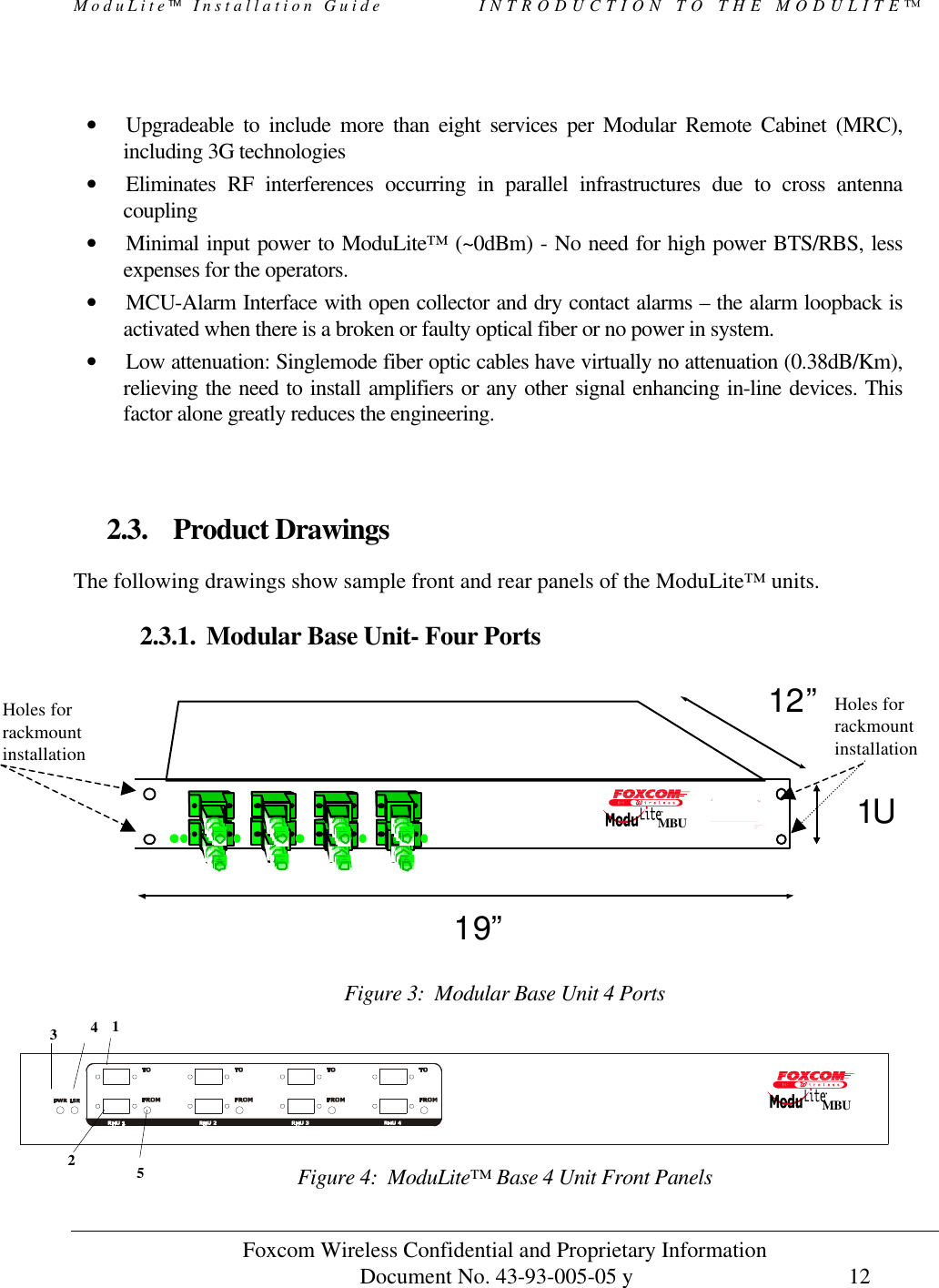 ModuLite Installation Guide            INTRODUCTION TO THE MODULITE™           Foxcom Wireless Confidential and Proprietary Information            Document No. 43-93-005-05 y                                    12         • Upgradeable to include more than eight services per Modular Remote Cabinet (MRC), including 3G technologies • Eliminates RF interferences occurring in parallel infrastructures due to cross antenna coupling • Minimal input power to ModuLite™ (~0dBm) - No need for high power BTS/RBS, less expenses for the operators. • MCU-Alarm Interface with open collector and dry contact alarms – the alarm loopback is activated when there is a broken or faulty optical fiber or no power in system. • Low attenuation: Singlemode fiber optic cables have virtually no attenuation (0.38dB/Km), relieving the need to install amplifiers or any other signal enhancing in-line devices. This factor alone greatly reduces the engineering.   2.3. Product Drawings  The following drawings show sample front and rear panels of the ModuLite™ units.  2.3.1. Modular Base Unit- Four Ports              19”1U12”  Figure 3:  Modular Base Unit 4 Ports   Figure 4:  ModuLite™ Base 4 Unit Front Panels 2 1 3 4  5  MBU MBUHoles for rackmount installationHoles for rackmount installation