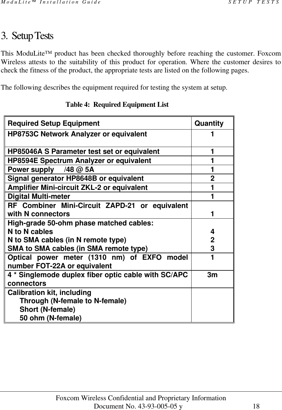 ModuLite Installation Guide                                                 SETUP TESTS          Foxcom Wireless Confidential and Proprietary Information            Document No. 43-93-005-05 y                                    18        3. Setup Tests This ModuLite™ product has been checked thoroughly before reaching the customer. Foxcom Wireless attests to the suitability of this product for operation. Where the customer desires to check the fitness of the product, the appropriate tests are listed on the following pages.  The following describes the equipment required for testing the system at setup.  Table 4:  Required Equipment List  Required Setup Equipment Quantity HP8753C Network Analyzer or equivalent  1 HP85046A S Parameter test set or equivalent  1 HP8594E Spectrum Analyzer or equivalent 1 Power supply  /48 @ 5A 1 Signal generator HP8648B or equivalent 2 Amplifier Mini-circuit ZKL-2 or equivalent 1 Digital Multi-meter 1 RF Combiner Mini-Circuit ZAPD-21 or equivalent with N connectors  1 High-grade 50-ohm phase matched cables:   N to N cables  N to SMA cables (in N remote type) SMA to SMA cables (in SMA remote type)  4 2 3 Optical power meter (1310 nm) of EXFO model number FOT-22A or equivalent  1 4 * Singlemode duplex fiber optic cable with SC/APC connectors 3m Calibration kit, including       Through (N-female to N-female)       Short (N-female)       50 ohm (N-female)   