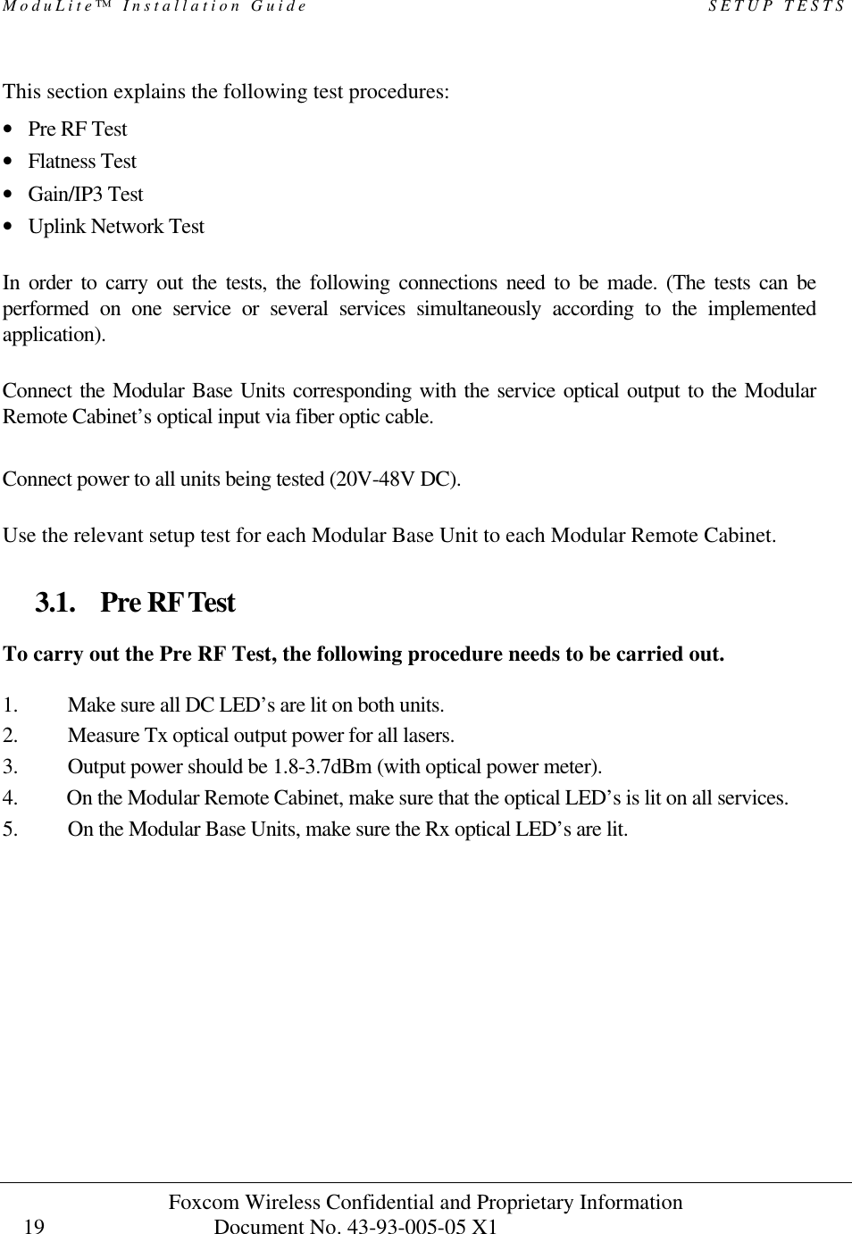 ModuLite™ Installation Guide                                                   SETUP TESTS Foxcom Wireless Confidential and Proprietary Information            Document No. 43-93-005-05 X1                                    19      This section explains the following test procedures: • Pre RF Test • Flatness Test • Gain/IP3 Test • Uplink Network Test  In order to carry out the tests, the following connections need to be made. (The tests can be performed on one service or several services simultaneously according to the implemented application).    Connect the Modular Base Units corresponding with the service optical output to the Modular Remote Cabinet’s optical input via fiber optic cable.  Connect power to all units being tested (20V-48V DC).   Use the relevant setup test for each Modular Base Unit to each Modular Remote Cabinet.    3.1. Pre RF Test To carry out the Pre RF Test, the following procedure needs to be carried out.  1. Make sure all DC LED’s are lit on both units. 2. Measure Tx optical output power for all lasers.  3. Output power should be 1.8-3.7dBm (with optical power meter). 4. On the Modular Remote Cabinet, make sure that the optical LED’s is lit on all services. 5. On the Modular Base Units, make sure the Rx optical LED’s are lit.  