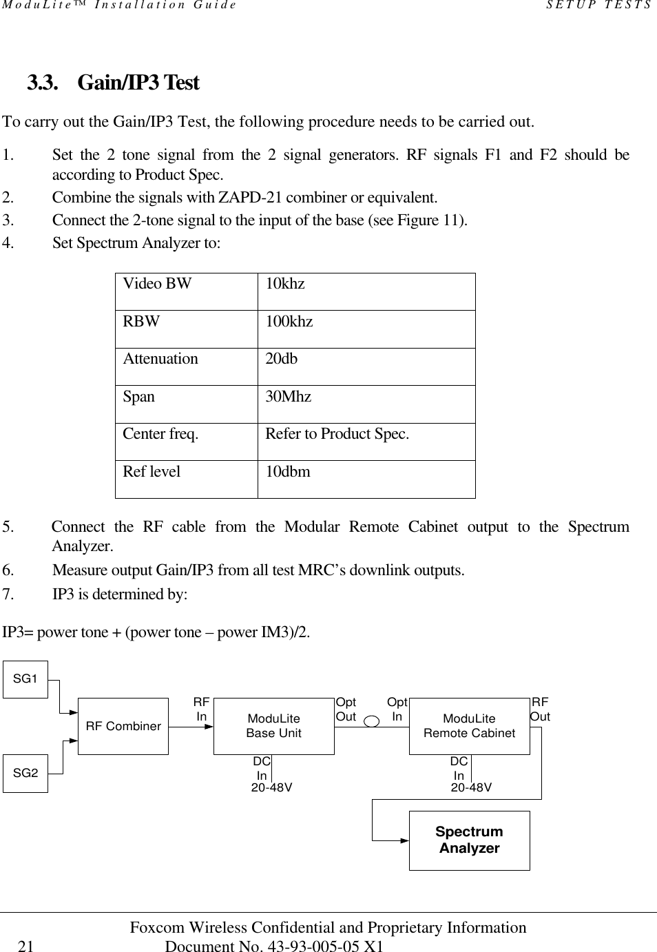 ModuLite™ Installation Guide                                                   SETUP TESTS Foxcom Wireless Confidential and Proprietary Information            Document No. 43-93-005-05 X1                                    21      3.3. Gain/IP3 Test To carry out the Gain/IP3 Test, the following procedure needs to be carried out.  1. Set the 2 tone signal from the 2 signal generators. RF signals F1 and F2 should be according to Product Spec. 2. Combine the signals with ZAPD-21 combiner or equivalent. 3. Connect the 2-tone signal to the input of the base (see Figure 11). 4. Set Spectrum Analyzer to:  Video BW 10khz RBW  100khz Attenuation 20db Span 30Mhz Center freq.  Refer to Product Spec. Ref level 10dbm  5. Connect the RF cable from the Modular Remote Cabinet output to the Spectrum Analyzer. 6. Measure output Gain/IP3 from all test MRC’s downlink outputs. 7. IP3 is determined by:  IP3= power tone + (power tone – power IM3)/2.   ModuLiteRemote CabinetModuLiteBase UnitRF CombinerSG1SpectrumAnalyzerSG2 20-48V 20-48VRFIn OptOut OptIn RFOutDCInDCIn