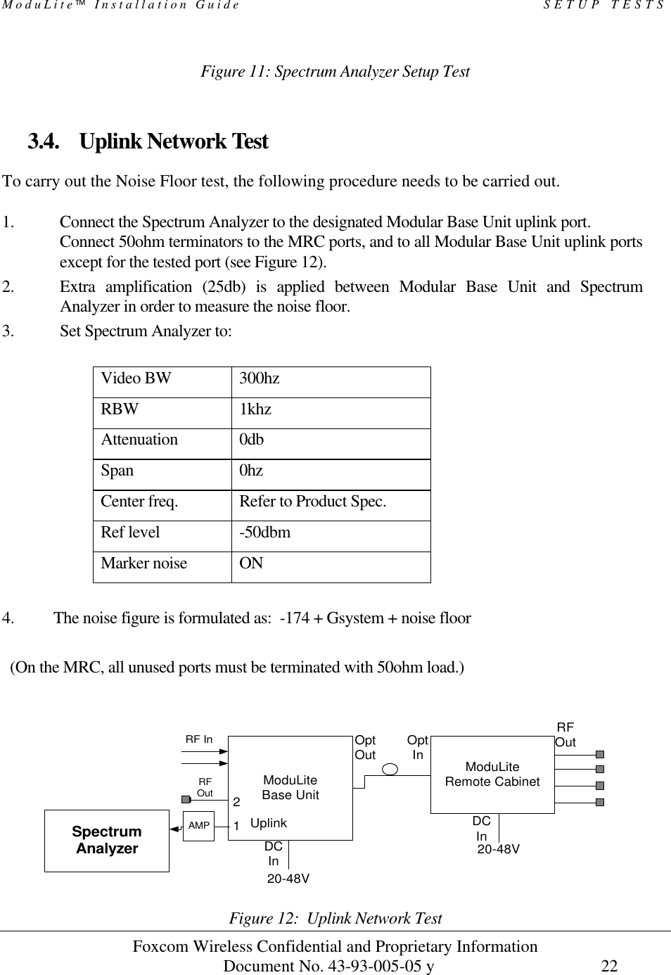 ModuLite Installation Guide                                                 SETUP TESTS          Foxcom Wireless Confidential and Proprietary Information            Document No. 43-93-005-05 y                                    22        Figure 11: Spectrum Analyzer Setup Test  3.4. Uplink Network Test To carry out the Noise Floor test, the following procedure needs to be carried out.  1. Connect the Spectrum Analyzer to the designated Modular Base Unit uplink port. Connect 50ohm terminators to the MRC ports, and to all Modular Base Unit uplink ports except for the tested port (see Figure 12). 2. Extra amplification (25db) is applied between Modular Base Unit and Spectrum Analyzer in order to measure the noise floor. 3. Set Spectrum Analyzer to:  Video BW 300hz RBW    1khz Attenuation 0db Span 0hz Center freq. Refer to Product Spec. Ref level   -50dbm Marker noise   ON  4. The noise figure is formulated as:  -174 + Gsystem + noise floor    (On the MRC, all unused ports must be terminated with 50ohm load.)    Figure 12:  Uplink Network Test ModuLiteRemote CabinetModuLiteBase UnitSpectrumAnalyzer20-48V20-48VRF InOptOut OptInRFOutDCInDCInUplink12AMPRFOut