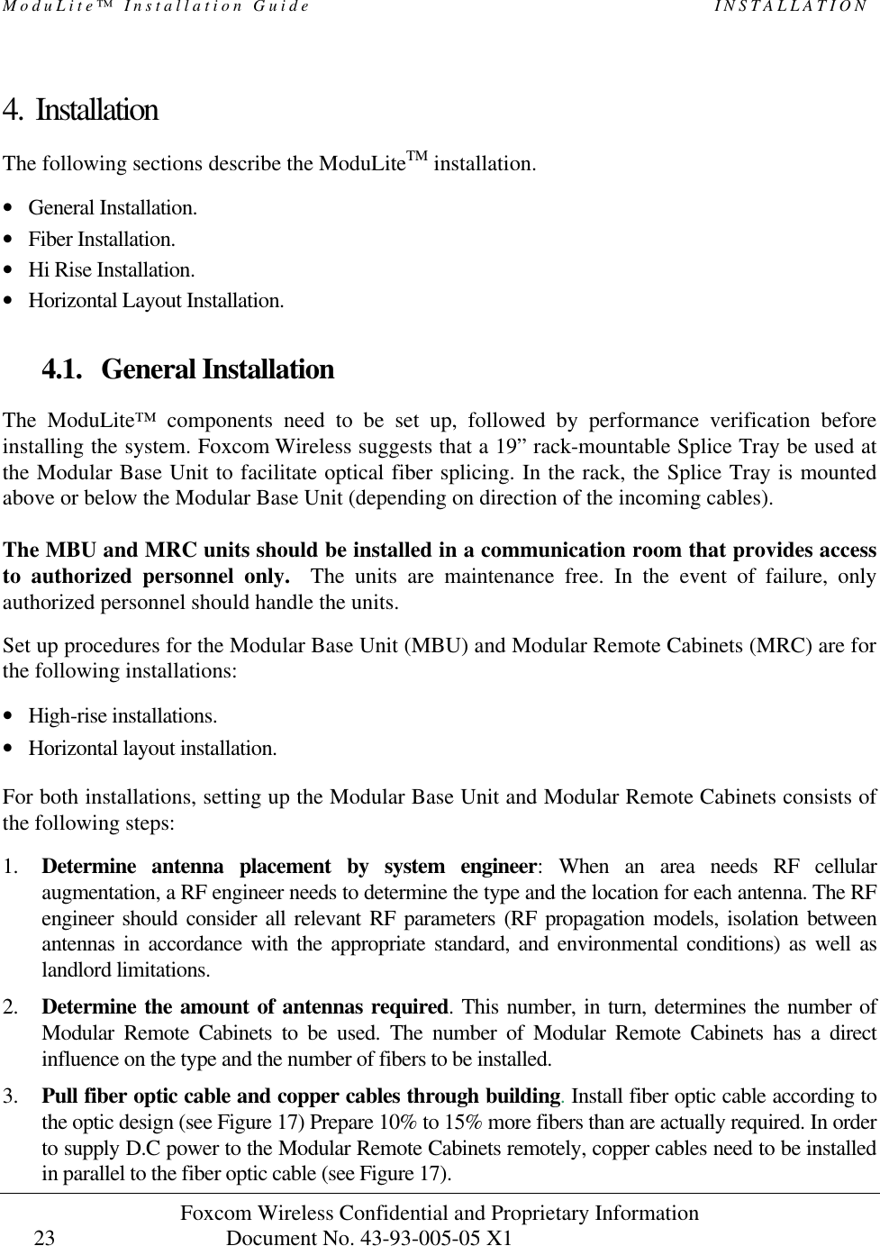 ModuLite™ Installation Guide                                                   INSTALLATION Foxcom Wireless Confidential and Proprietary Information            Document No. 43-93-005-05 X1                                    23      4. Installation The following sections describe the ModuLiteTM installation.  • General Installation. • Fiber Installation. • Hi Rise Installation. • Horizontal Layout Installation.   4.1. General Installation The ModuLite™ components need to be set up, followed by performance verification before installing the system. Foxcom Wireless suggests that a 19” rack-mountable Splice Tray be used at the Modular Base Unit to facilitate optical fiber splicing. In the rack, the Splice Tray is mounted above or below the Modular Base Unit (depending on direction of the incoming cables).  The MBU and MRC units should be installed in a communication room that provides access to authorized personnel only.  The units are maintenance free. In the event of failure, only authorized personnel should handle the units.  Set up procedures for the Modular Base Unit (MBU) and Modular Remote Cabinets (MRC) are for the following installations:  • High-rise installations. • Horizontal layout installation.   For both installations, setting up the Modular Base Unit and Modular Remote Cabinets consists of the following steps:   1. Determine antenna placement by system engineer: When an area needs RF cellular augmentation, a RF engineer needs to determine the type and the location for each antenna. The RF engineer should consider all relevant RF parameters (RF propagation models, isolation between antennas in accordance with the appropriate standard, and environmental conditions) as well as landlord limitations. 2. Determine the amount of antennas required. This number, in turn, determines the number of Modular Remote Cabinets to be used. The number of Modular Remote Cabinets has a direct influence on the type and the number of fibers to be installed. 3. Pull fiber optic cable and copper cables through building. Install fiber optic cable according to the optic design (see Figure 17) Prepare 10% to 15% more fibers than are actually required. In order to supply D.C power to the Modular Remote Cabinets remotely, copper cables need to be installed in parallel to the fiber optic cable (see Figure 17).  