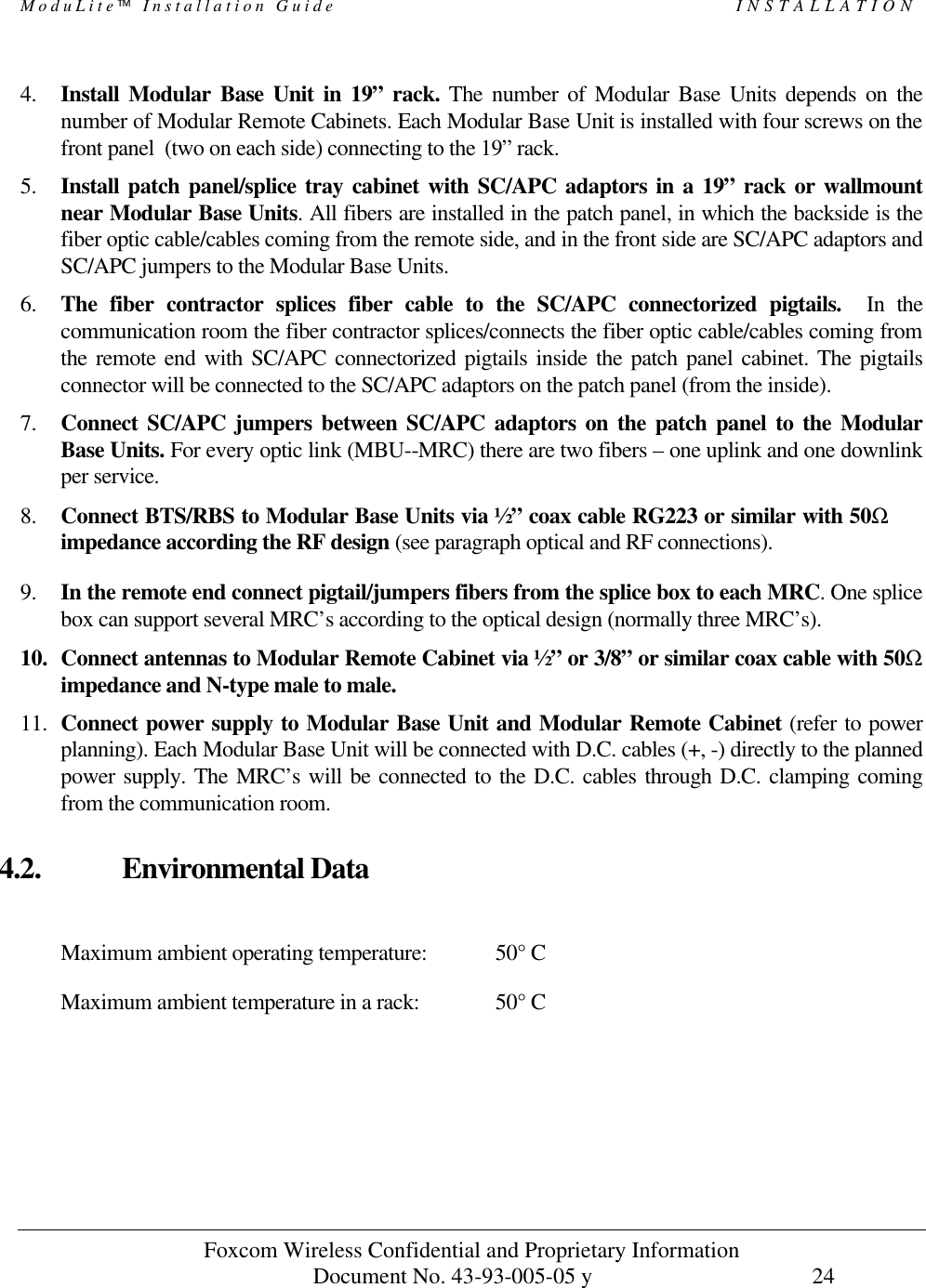 ModuLite Installation Guide                                                 INSTALLATION          Foxcom Wireless Confidential and Proprietary Information            Document No. 43-93-005-05 y                                    24        4. Install Modular Base Unit in 19” rack. The number of Modular Base Units depends on the number of Modular Remote Cabinets. Each Modular Base Unit is installed with four screws on the front panel  (two on each side) connecting to the 19” rack.  5. Install patch panel/splice tray cabinet with SC/APC adaptors in a 19” rack or wallmount near Modular Base Units. All fibers are installed in the patch panel, in which the backside is the fiber optic cable/cables coming from the remote side, and in the front side are SC/APC adaptors and SC/APC jumpers to the Modular Base Units.  6. The fiber contractor splices fiber cable to the SC/APC connectorized pigtails.  In the communication room the fiber contractor splices/connects the fiber optic cable/cables coming from the remote end with SC/APC connectorized pigtails inside the patch panel cabinet. The pigtails connector will be connected to the SC/APC adaptors on the patch panel (from the inside).  7. Connect SC/APC jumpers between SC/APC adaptors on the patch panel to the Modular Base Units. For every optic link (MBU--MRC) there are two fibers – one uplink and one downlink per service. 8. Connect BTS/RBS to Modular Base Units via ½” coax cable RG223 or similar with 50Ω impedance according the RF design (see paragraph optical and RF connections).  9. In the remote end connect pigtail/jumpers fibers from the splice box to each MRC. One splice box can support several MRC’s according to the optical design (normally three MRC’s).   10. Connect antennas to Modular Remote Cabinet via ½” or 3/8” or similar coax cable with 50Ω impedance and N-type male to male.  11. Connect power supply to Modular Base Unit and Modular Remote Cabinet (refer to power planning). Each Modular Base Unit will be connected with D.C. cables (+, -) directly to the planned power supply. The MRC’s will be connected to the D.C. cables through D.C. clamping coming from the communication room. 4.2. Environmental Data  Maximum ambient operating temperature:  50° C Maximum ambient temperature in a rack:    50° C 