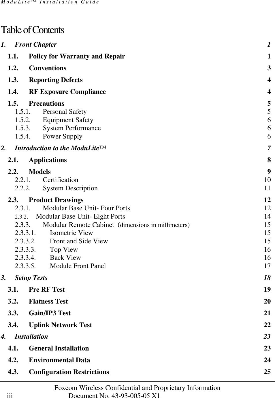 ModuLite™ Installation Guide                                              Foxcom Wireless Confidential and Proprietary Information            Document No. 43-93-005-05 X1                                    iii      Table of Contents  1. Front Chapter 1 1.1. Policy for Warranty and Repair 1 1.2. Conventions 3 1.3. Reporting Defects 4 1.4. RF Exposure Compliance 4 1.5. Precautions 5 1.5.1. Personal Safety 5 1.5.2. Equipment Safety 6 1.5.3. System Performance 6 1.5.4. Power Supply 6 2. Introduction to the ModuLite™ 7 2.1. Applications 8 2.2. Models 9 2.2.1. Certification 10 2.2.2. System Description 11 2.3. Product Drawings 12 2.3.1. Modular Base Unit- Four Ports 12 2.3.2. Modular Base Unit- Eight Ports 14 2.3.3. Modular Remote Cabinet  (dimensions in millimeters) 15 2.3.3.1. Isometric View 15 2.3.3.2. Front and Side View 15 2.3.3.3. Top View 16 2.3.3.4. Back View 16 2.3.3.5. Module Front Panel 17 3. Setup Tests 18 3.1. Pre RF Test 19 3.2. Flatness Test 20 3.3. Gain/IP3 Test 21 3.4. Uplink Network Test 22 4. Installation 23 4.1. General Installation 23 4.2. Environmental Data 24 4.3. Configuration Restrictions 25 