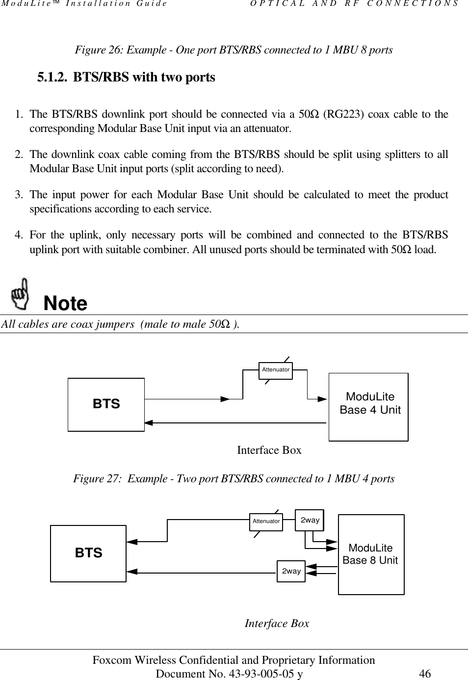 ModuLite Installation Guide                   OPTICAL AND RF CONNECTIONS Foxcom Wireless Confidential and Proprietary Information            Document No. 43-93-005-05 y                                    46        Figure 26: Example - One port BTS/RBS connected to 1 MBU 8 ports  5.1.2. BTS/RBS with two ports  1. The BTS/RBS downlink port should be connected via a 50Ω (RG223) coax cable to the corresponding Modular Base Unit input via an attenuator. 2. The downlink coax cable coming from the BTS/RBS should be split using splitters to all Modular Base Unit input ports (split according to need). 3. The input power for each Modular Base Unit should be calculated to meet the product specifications according to each service. 4. For the uplink, only necessary ports will be combined and connected to the BTS/RBS uplink port with suitable combiner. All unused ports should be terminated with 50Ω load.  Note All cables are coax jumpers  (male to male 50Ω ).                          Interface Box  Figure 27:  Example - Two port BTS/RBS connected to 1 MBU 4 ports                               Interface Box  AttenuatorModuLiteBase 4 UnitBTSBTS2wayModuLiteBase 8 UnitAttenuator2way