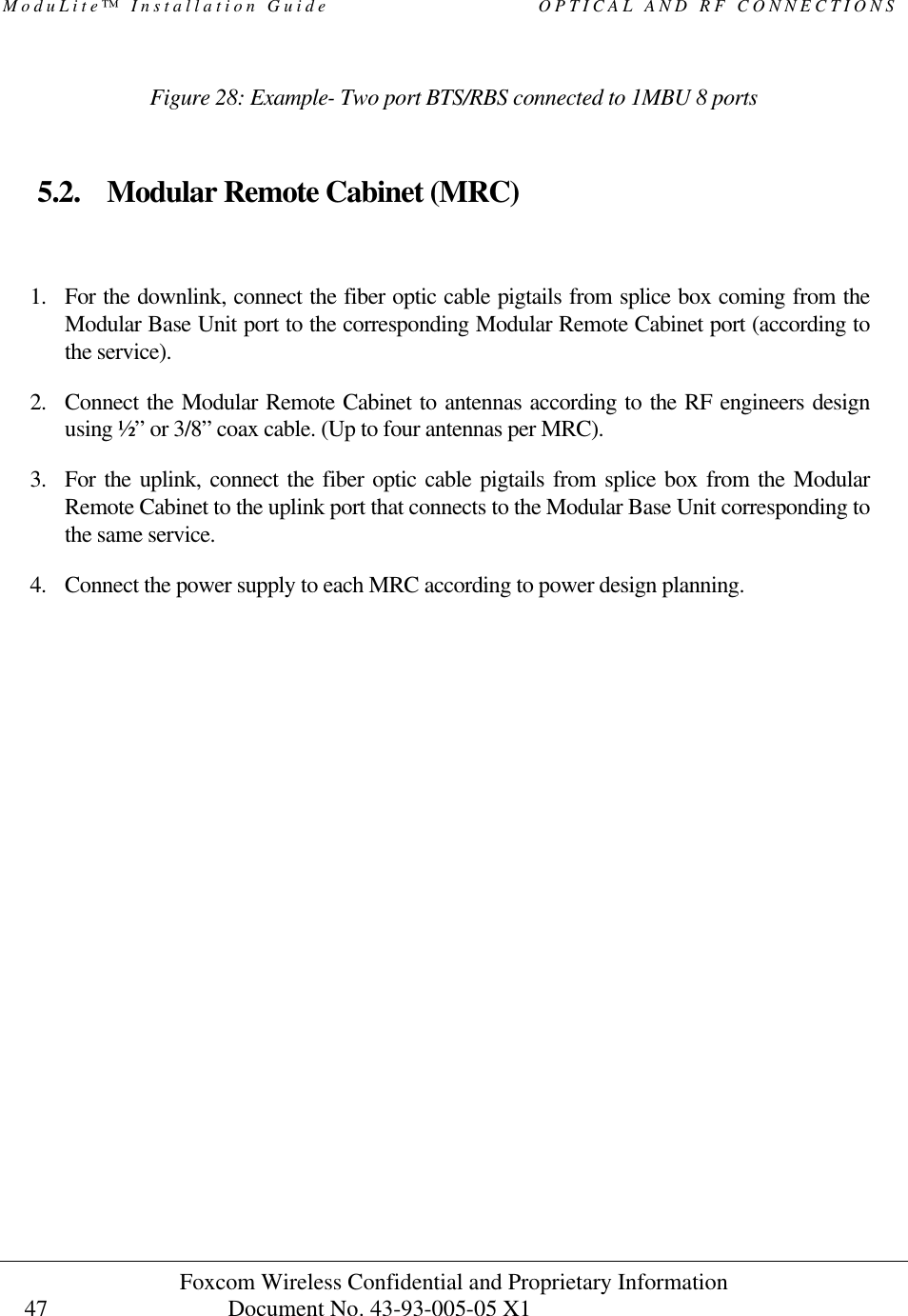 ModuLite™ Installation Guide                         OPTICAL AND RF CONNECTIONS Foxcom Wireless Confidential and Proprietary Information            Document No. 43-93-005-05 X1                                    47      Figure 28: Example- Two port BTS/RBS connected to 1MBU 8 ports   5.2. Modular Remote Cabinet (MRC)  1. For the downlink, connect the fiber optic cable pigtails from splice box coming from the Modular Base Unit port to the corresponding Modular Remote Cabinet port (according to the service). 2. Connect the Modular Remote Cabinet to antennas according to the RF engineers design using ½” or 3/8” coax cable. (Up to four antennas per MRC). 3. For the uplink, connect the fiber optic cable pigtails from splice box from the Modular Remote Cabinet to the uplink port that connects to the Modular Base Unit corresponding to the same service. 4. Connect the power supply to each MRC according to power design planning.     