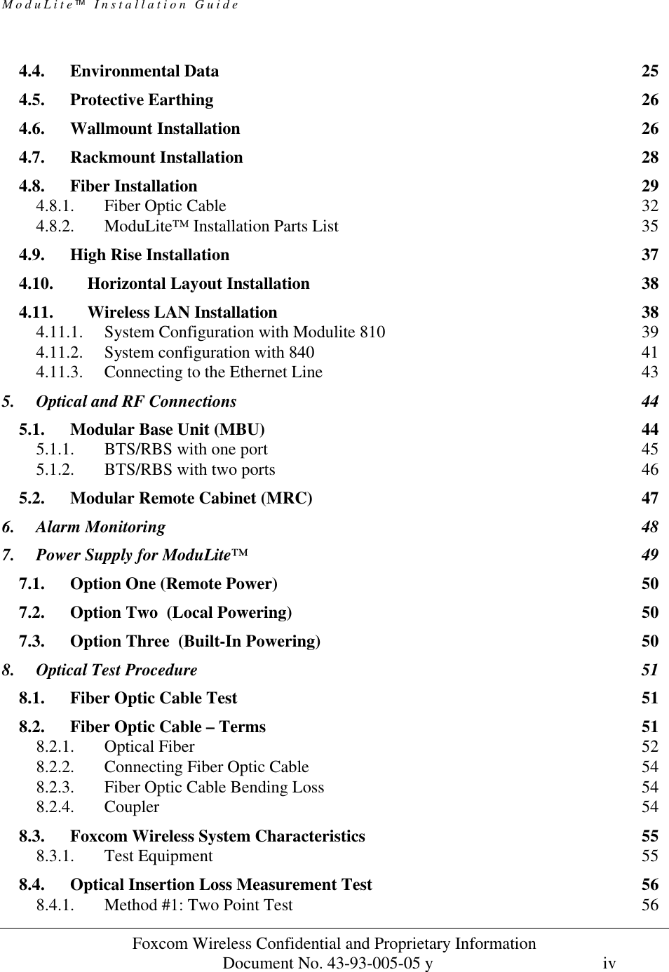 ModuLite Installation Guide                      Foxcom Wireless Confidential and Proprietary Information            Document No. 43-93-005-05 y                                    iv        4.4. Environmental Data 25 4.5. Protective Earthing 26 4.6. Wallmount Installation 26 4.7. Rackmount Installation 28 4.8. Fiber Installation 29 4.8.1. Fiber Optic Cable 32 4.8.2. ModuLite™ Installation Parts List 35 4.9. High Rise Installation 37 4.10. Horizontal Layout Installation 38 4.11. Wireless LAN Installation 38 4.11.1. System Configuration with Modulite 810 39 4.11.2. System configuration with 840 41 4.11.3. Connecting to the Ethernet Line 43 5. Optical and RF Connections 44 5.1. Modular Base Unit (MBU) 44 5.1.1. BTS/RBS with one port 45 5.1.2. BTS/RBS with two ports 46 5.2. Modular Remote Cabinet (MRC) 47 6. Alarm Monitoring 48 7. Power Supply for ModuLite™ 49 7.1. Option One (Remote Power) 50 7.2. Option Two  (Local Powering) 50 7.3. Option Three  (Built-In Powering) 50 8. Optical Test Procedure 51 8.1. Fiber Optic Cable Test 51 8.2. Fiber Optic Cable – Terms 51 8.2.1. Optical Fiber 52 8.2.2. Connecting Fiber Optic Cable 54 8.2.3. Fiber Optic Cable Bending Loss 54 8.2.4. Coupler 54 8.3. Foxcom Wireless System Characteristics 55 8.3.1. Test Equipment 55 8.4. Optical Insertion Loss Measurement Test 56 8.4.1. Method #1: Two Point Test 56 