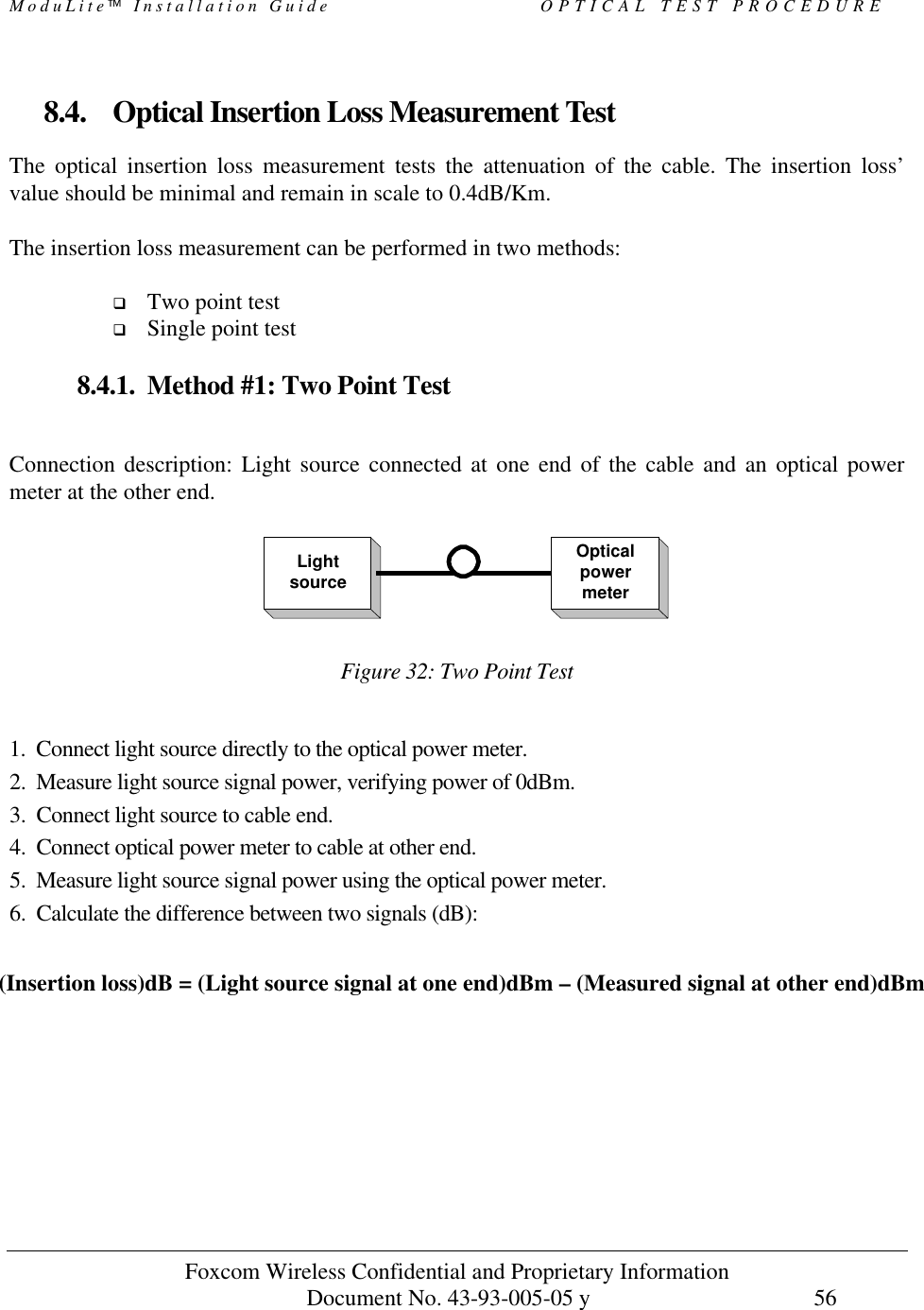 ModuLite Installation Guide                          OPTICAL TEST PROCEDURE           Foxcom Wireless Confidential and Proprietary Information            Document No. 43-93-005-05 y                                    56        8.4. Optical Insertion Loss Measurement Test The optical insertion loss measurement tests the attenuation of the cable. The insertion loss’ value should be minimal and remain in scale to 0.4dB/Km.  The insertion loss measurement can be performed in two methods:  q Two point test q Single point test  8.4.1. Method #1: Two Point Test  Connection description: Light source connected at one end of the cable and an optical power meter at the other end.   Figure 32: Two Point Test   1.  Connect light source directly to the optical power meter. 2.  Measure light source signal power, verifying power of 0dBm. 3.  Connect light source to cable end. 4.  Connect optical power meter to cable at other end. 5.  Measure light source signal power using the optical power meter. 6.  Calculate the difference between two signals (dB):    (Insertion loss)dB = (Light source signal at one end)dBm – (Measured signal at other end)dBm LightsourceOpticalpowermeter