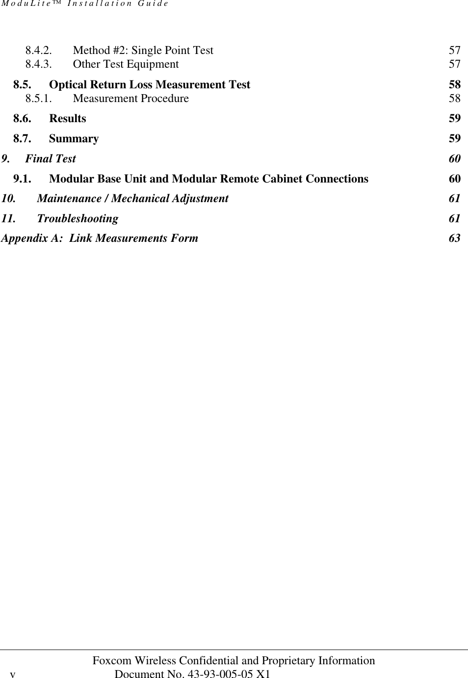ModuLite™ Installation Guide                                              Foxcom Wireless Confidential and Proprietary Information            Document No. 43-93-005-05 X1                                    v      8.4.2. Method #2: Single Point Test 57 8.4.3. Other Test Equipment 57 8.5. Optical Return Loss Measurement Test 58 8.5.1. Measurement Procedure 58 8.6. Results 59 8.7. Summary 59 9. Final Test 60 9.1. Modular Base Unit and Modular Remote Cabinet Connections 60 10. Maintenance / Mechanical Adjustment 61 11. Troubleshooting 61 Appendix A:  Link Measurements Form 63  
