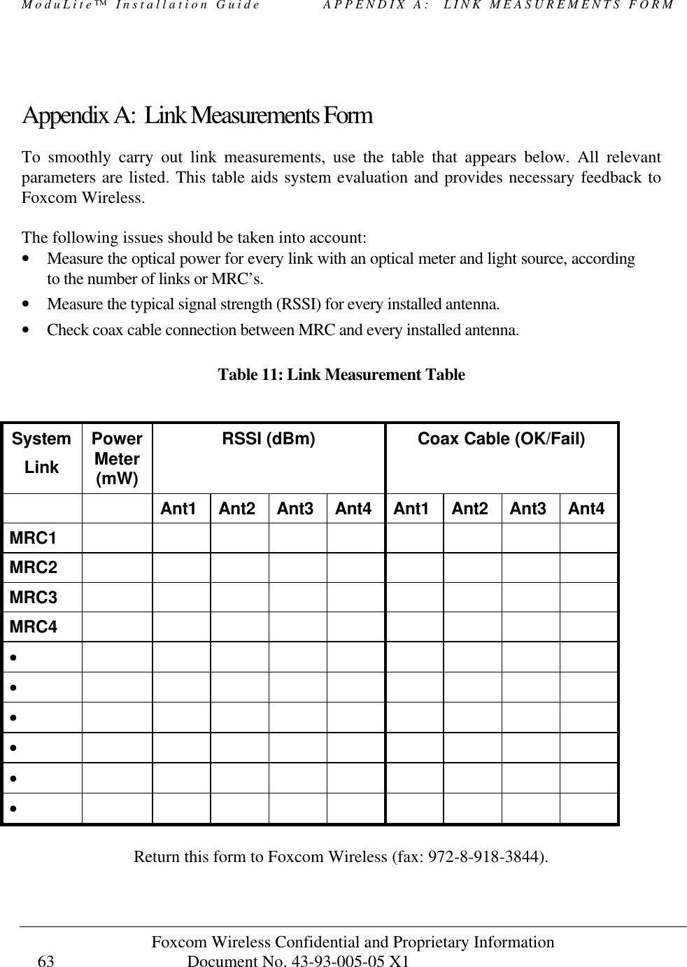 ModuLite™ Installation Guide          APPENDIX A:  LINK MEASUREMENTS FORM Foxcom Wireless Confidential and Proprietary Information            Document No. 43-93-005-05 X1                                    63      Appendix A:  Link Measurements Form To smoothly carry out link measurements, use the table that appears below. All relevant parameters are listed. This table aids system evaluation and provides necessary feedback to Foxcom Wireless.   The following issues should be taken into account: • Measure the optical power for every link with an optical meter and light source, according to the number of links or MRC’s. • Measure the typical signal strength (RSSI) for every installed antenna. • Check coax cable connection between MRC and every installed antenna.     Table 11: Link Measurement Table  System Link Power Meter (mW) RSSI (dBm)  Coax Cable (OK/Fail)    Ant1 Ant2 Ant3 Ant4 Ant1 Ant2 Ant3 Ant4 MRC1           MRC2           MRC3           MRC4           •            •            •            •            •            •             Return this form to Foxcom Wireless (fax: 972-8-918-3844). 