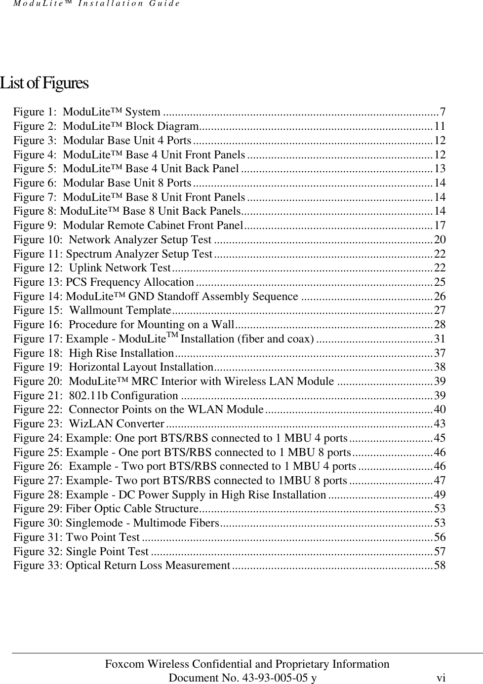 ModuLite Installation Guide                      Foxcom Wireless Confidential and Proprietary Information            Document No. 43-93-005-05 y                                    vi         List of Figures Figure 1:  ModuLite™ System ............................................................................................7 Figure 2:  ModuLite™ Block Diagram..............................................................................11 Figure 3:  Modular Base Unit 4 Ports................................................................................12 Figure 4:  ModuLite™ Base 4 Unit Front Panels..............................................................12 Figure 5:  ModuLite™ Base 4 Unit Back Panel ................................................................13 Figure 6:  Modular Base Unit 8 Ports................................................................................14 Figure 7:  ModuLite™ Base 8 Unit Front Panels..............................................................14 Figure 8: ModuLite™ Base 8 Unit Back Panels................................................................14 Figure 9:  Modular Remote Cabinet Front Panel...............................................................17 Figure 10:  Network Analyzer Setup Test .........................................................................20 Figure 11: Spectrum Analyzer Setup Test.........................................................................22 Figure 12:  Uplink Network Test.......................................................................................22 Figure 13: PCS Frequency Allocation...............................................................................25 Figure 14: ModuLite™ GND Standoff Assembly Sequence ............................................26 Figure 15:  Wallmount Template.......................................................................................27 Figure 16:  Procedure for Mounting on a Wall..................................................................28 Figure 17: Example - ModuLiteTM Installation (fiber and coax) .......................................31 Figure 18:  High Rise Installation......................................................................................37 Figure 19:  Horizontal Layout Installation.........................................................................38 Figure 20:  ModuLite™ MRC Interior with Wireless LAN Module ................................39 Figure 21:  802.11b Configuration ....................................................................................39 Figure 22:  Connector Points on the WLAN Module........................................................40 Figure 23:  WizLAN Converter.........................................................................................43 Figure 24: Example: One port BTS/RBS connected to 1 MBU 4 ports............................45 Figure 25: Example - One port BTS/RBS connected to 1 MBU 8 ports...........................46 Figure 26:  Example - Two port BTS/RBS connected to 1 MBU 4 ports.........................46 Figure 27: Example- Two port BTS/RBS connected to 1MBU 8 ports............................47 Figure 28: Example - DC Power Supply in High Rise Installation...................................49 Figure 29: Fiber Optic Cable Structure..............................................................................53 Figure 30: Singlemode - Multimode Fibers.......................................................................53 Figure 31: Two Point Test .................................................................................................56 Figure 32: Single Point Test ..............................................................................................57 Figure 33: Optical Return Loss Measurement...................................................................58  