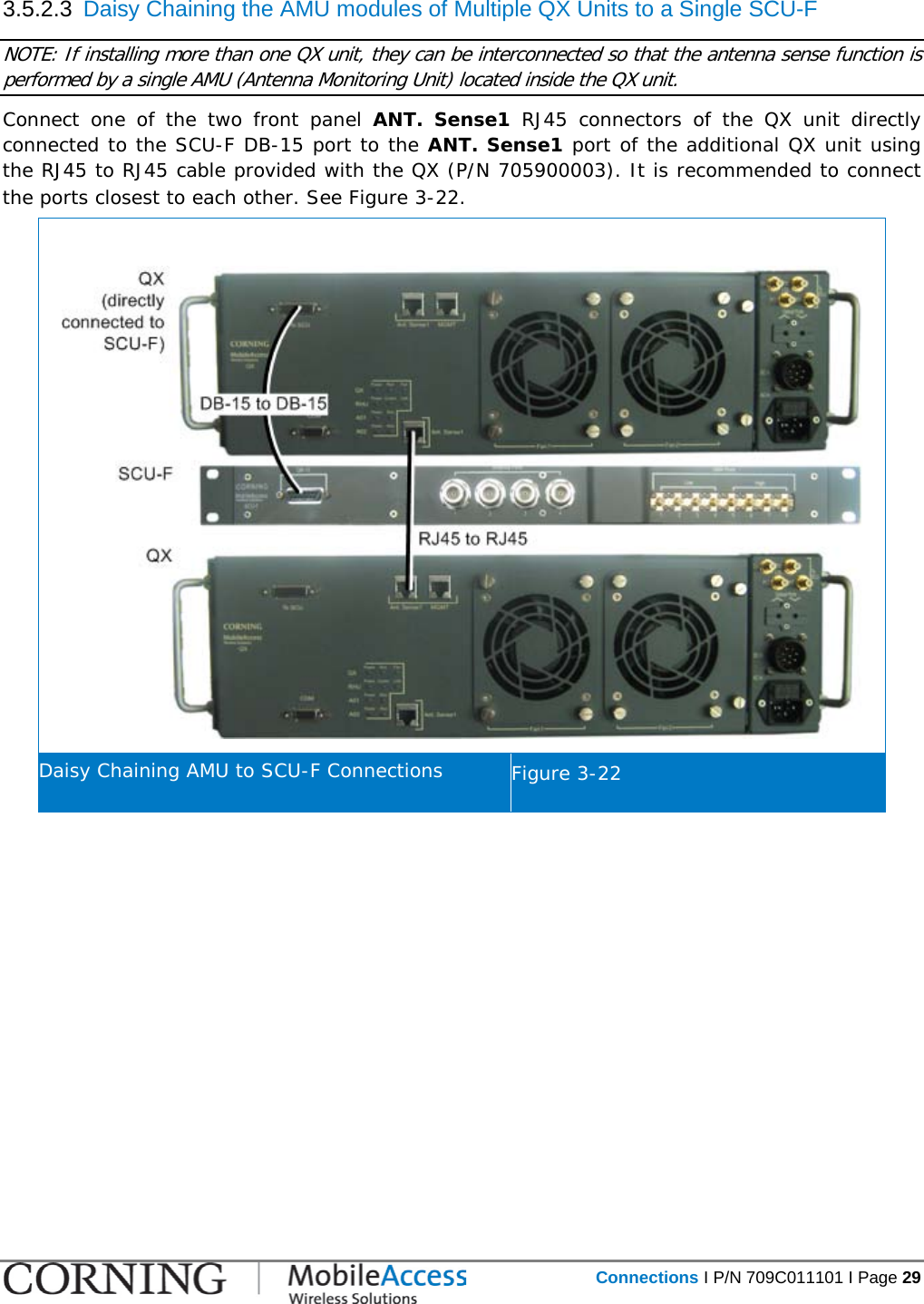   Connections I P/N 709C011101 I Page 29  3.5.2.3  Daisy Chaining the AMU modules of Multiple QX Units to a Single SCU-F NOTE: If installing more than one QX unit, they can be interconnected so that the antenna sense function is performed by a single AMU (Antenna Monitoring Unit) located inside the QX unit. Connect one of the two front panel ANT. Sense1 RJ45  connectors  of the QX unit directly connected to the SCU-F DB-15 port to the ANT. Sense1 port of the additional QX unit using the RJ45 to RJ45 cable provided with the QX (P/N 705900003). It is recommended to connect the ports closest to each other. See Figure  3-22.   Daisy Chaining AMU to SCU-F Connections Figure  3-22    