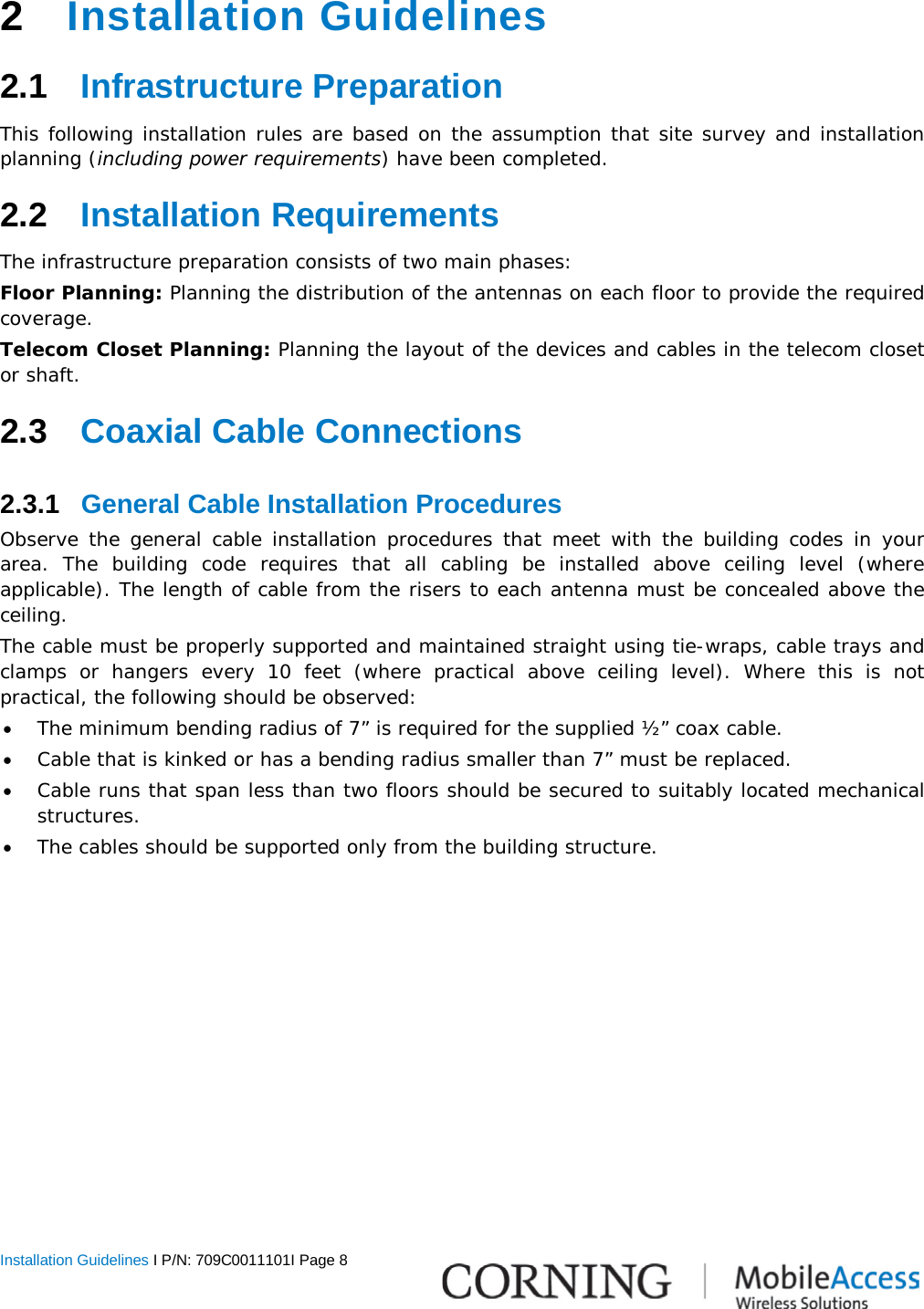  Installation Guidelines I P/N: 709C0011101I Page 8   2  Installation Guidelines 2.1  Infrastructure Preparation This following installation rules are based on the assumption that site survey and installation planning (including power requirements) have been completed.  2.2  Installation Requirements The infrastructure preparation consists of two main phases: Floor Planning: Planning the distribution of the antennas on each floor to provide the required coverage.  Telecom Closet Planning: Planning the layout of the devices and cables in the telecom closet or shaft.  2.3  Coaxial Cable Connections 2.3.1  General Cable Installation Procedures Observe the general cable installation procedures that meet with the building codes in your area. The building code requires that all cabling be installed above ceiling level (where applicable). The length of cable from the risers to each antenna must be concealed above the ceiling.  The cable must be properly supported and maintained straight using tie-wraps, cable trays and clamps or hangers every 10 feet (where practical above ceiling level). Where this is not practical, the following should be observed: • The minimum bending radius of 7” is required for the supplied ½” coax cable. • Cable that is kinked or has a bending radius smaller than 7” must be replaced. • Cable runs that span less than two floors should be secured to suitably located mechanical structures. • The cables should be supported only from the building structure. 