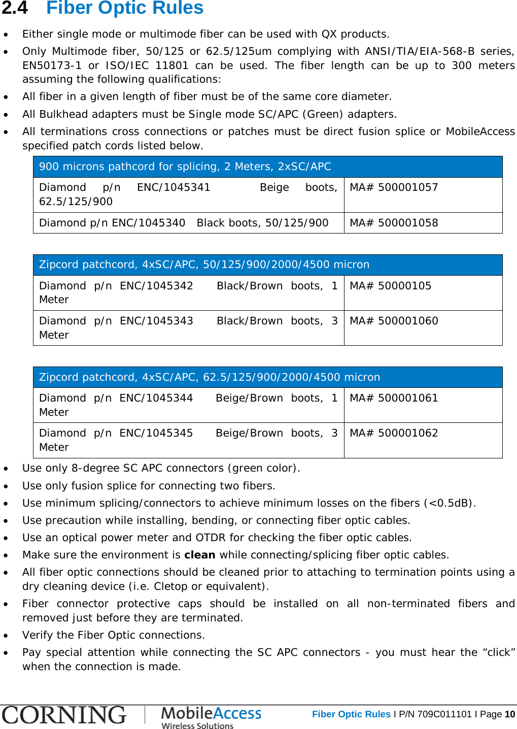   Fiber Optic Rules I P/N 709C011101 I Page 10  2.4  Fiber Optic Rules • Either single mode or multimode fiber can be used with QX products. • Only Multimode fiber, 50/125 or 62.5/125um complying with ANSI/TIA/EIA-568-B series, EN50173-1 or ISO/IEC 11801 can be used. The fiber length can be up to 300 meters assuming the following qualifications: • All fiber in a given length of fiber must be of the same core diameter.  • All Bulkhead adapters must be Single mode SC/APC (Green) adapters.  • All terminations cross connections or patches must be direct fusion splice or MobileAccess specified patch cords listed below.  900 microns pathcord for splicing, 2 Meters, 2xSC/APC Diamond p/n ENC/1045341   Beige boots, 62.5/125/900 MA# 500001057 Diamond p/n ENC/1045340   Black boots, 50/125/900 MA# 500001058  Zipcord patchcord, 4xSC/APC, 50/125/900/2000/4500 micron Diamond p/n ENC/1045342   Black/Brown boots, 1 Meter MA# 50000105 Diamond p/n ENC/1045343   Black/Brown boots, 3 Meter MA# 500001060  Zipcord patchcord, 4xSC/APC, 62.5/125/900/2000/4500 micron Diamond p/n ENC/1045344   Beige/Brown boots, 1 Meter MA# 500001061 Diamond p/n ENC/1045345   Beige/Brown boots, 3 Meter MA# 500001062 • Use only 8-degree SC APC connectors (green color). • Use only fusion splice for connecting two fibers. • Use minimum splicing/connectors to achieve minimum losses on the fibers (&lt;0.5dB). • Use precaution while installing, bending, or connecting fiber optic cables. • Use an optical power meter and OTDR for checking the fiber optic cables. • Make sure the environment is clean while connecting/splicing fiber optic cables.  • All fiber optic connections should be cleaned prior to attaching to termination points using a dry cleaning device (i.e. Cletop or equivalent). • Fiber connector protective caps should be installed on all non-terminated fibers and removed just before they are terminated. • Verify the Fiber Optic connections.  • Pay special attention while connecting the SC APC connectors - you must hear the “click” when the connection is made. 