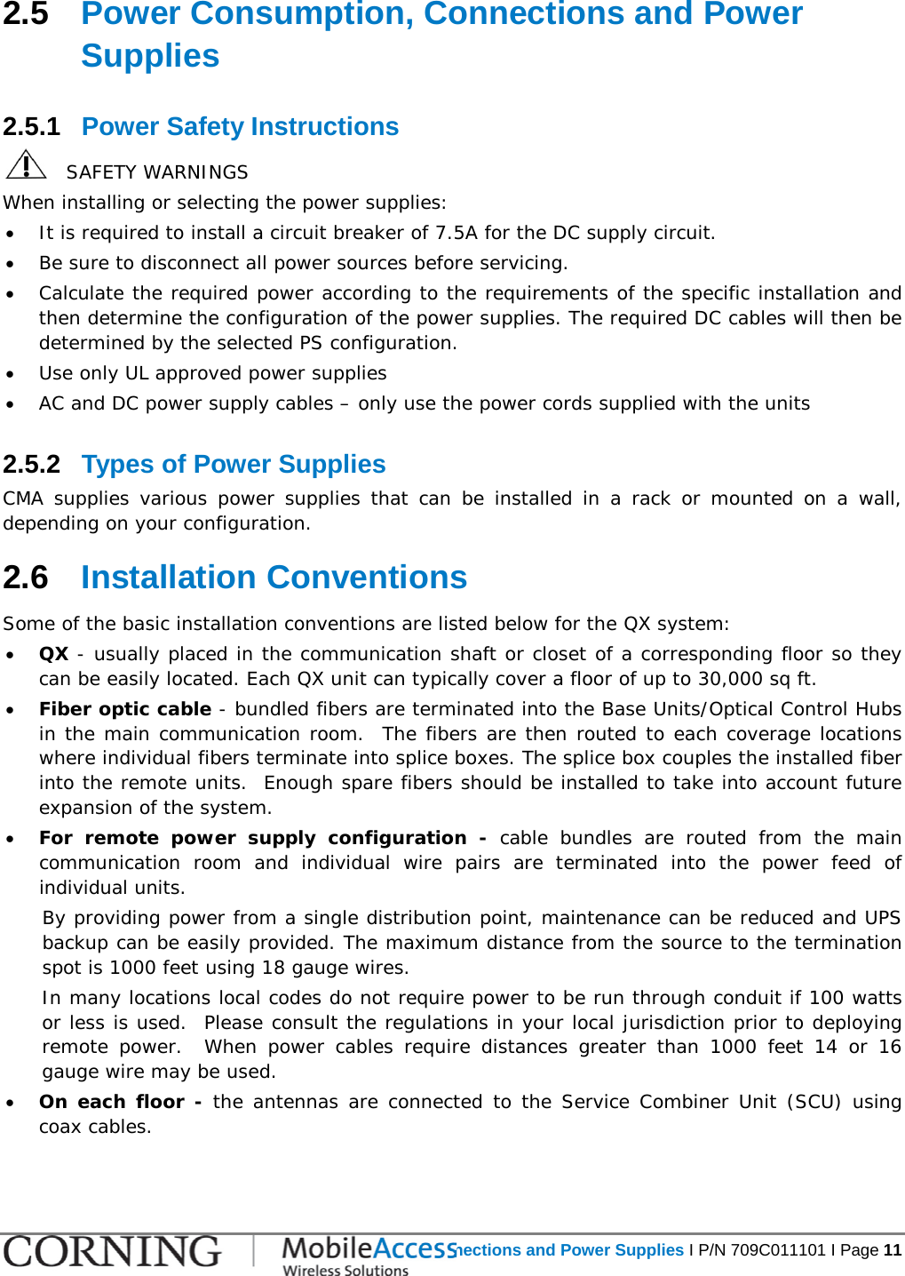   Power Consumption, Connections and Power Supplies I P/N 709C011101 I Page 11  2.5  Power Consumption, Connections and Power Supplies 2.5.1  Power Safety Instructions    SAFETY WARNINGS When installing or selecting the power supplies:  • It is required to install a circuit breaker of 7.5A for the DC supply circuit. • Be sure to disconnect all power sources before servicing. • Calculate the required power according to the requirements of the specific installation and then determine the configuration of the power supplies. The required DC cables will then be determined by the selected PS configuration. • Use only UL approved power supplies  • AC and DC power supply cables – only use the power cords supplied with the units  2.5.2  Types of Power Supplies CMA supplies various power supplies that can be installed in a rack or mounted on a wall, depending on your configuration.   2.6  Installation Conventions Some of the basic installation conventions are listed below for the QX system: • QX - usually placed in the communication shaft or closet of a corresponding floor so they can be easily located. Each QX unit can typically cover a floor of up to 30,000 sq ft. • Fiber optic cable - bundled fibers are terminated into the Base Units/Optical Control Hubs in the main communication room.  The fibers are then routed to each coverage locations where individual fibers terminate into splice boxes. The splice box couples the installed fiber into the remote units.  Enough spare fibers should be installed to take into account future expansion of the system.   • For remote power supply configuration -  cable bundles are routed from the main communication room and individual wire pairs are terminated into the power feed of individual units.   By providing power from a single distribution point, maintenance can be reduced and UPS backup can be easily provided. The maximum distance from the source to the termination spot is 1000 feet using 18 gauge wires.   In many locations local codes do not require power to be run through conduit if 100 watts or less is used.  Please consult the regulations in your local jurisdiction prior to deploying remote power.  When power cables require distances greater than 1000 feet 14 or 16 gauge wire may be used.    • On each floor - the antennas are connected to the Service Combiner Unit (SCU) using coax cables. 
