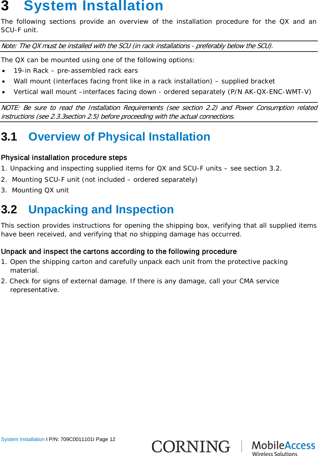  System Installation I P/N: 709C0011101I Page 12  3  System Installation The following sections provide an overview of the installation procedure for the QX and an  SCU-F unit. Note: The QX must be installed with the SCU (in rack installations - preferably below the SCU). The QX can be mounted using one of the following options: • 19-in Rack – pre-assembled rack ears • Wall mount (interfaces facing front like in a rack installation) – supplied bracket • Vertical wall mount –interfaces facing down - ordered separately (P/N AK-QX-ENC-WMT-V) NOTE: Be sure to read the Installation  Requirements (see section  2.2)  and Power Consumption related instructions (see  2.3.3section  2.5) before proceeding with the actual connections.  3.1  Overview of Physical Installation Physical installation procedure steps 1. Unpacking and inspecting supplied items for QX and SCU-F units – see section  3.2. 2.  Mounting SCU-F unit (not included – ordered separately) 3.  Mounting QX unit 3.2  Unpacking and Inspection This section provides instructions for opening the shipping box, verifying that all supplied items have been received, and verifying that no shipping damage has occurred.  Unpack and inspect the cartons according to the following procedure 1. Open the shipping carton and carefully unpack each unit from the protective packing material. 2. Check for signs of external damage. If there is any damage, call your CMA service     representative.    