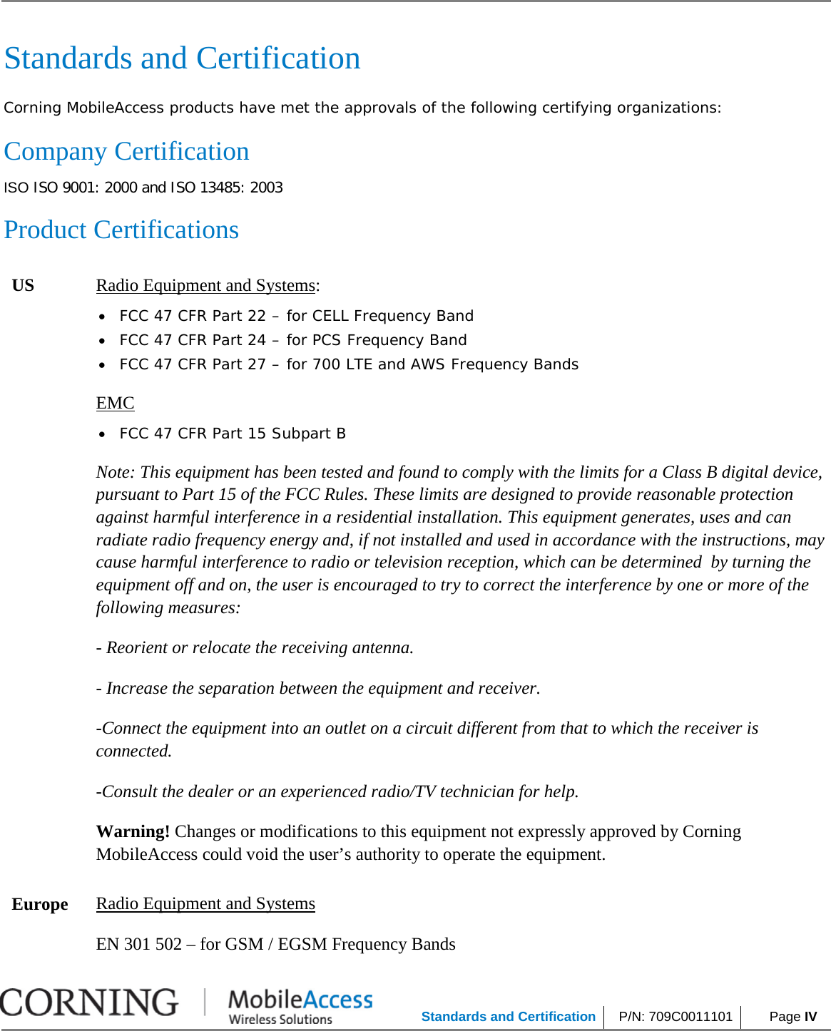            Standards and Certification P/N: 709C0011101  Page IV     Standards and Certification Corning MobileAccess products have met the approvals of the following certifying organizations: Company Certification ISO ISO 9001: 2000 and ISO 13485: 2003 Product Certifications US Radio Equipment and Systems: • FCC 47 CFR Part 22 – for CELL Frequency Band • FCC 47 CFR Part 24 – for PCS Frequency Band • FCC 47 CFR Part 27 – for 700 LTE and AWS Frequency Bands EMC • FCC 47 CFR Part 15 Subpart B Note: This equipment has been tested and found to comply with the limits for a Class B digital device, pursuant to Part 15 of the FCC Rules. These limits are designed to provide reasonable protection against harmful interference in a residential installation. This equipment generates, uses and can radiate radio frequency energy and, if not installed and used in accordance with the instructions, may cause harmful interference to radio or television reception, which can be determined  by turning the equipment off and on, the user is encouraged to try to correct the interference by one or more of the following measures: - Reorient or relocate the receiving antenna. - Increase the separation between the equipment and receiver. -Connect the equipment into an outlet on a circuit different from that to which the receiver is connected. -Consult the dealer or an experienced radio/TV technician for help. Warning! Changes or modifications to this equipment not expressly approved by Corning MobileAccess could void the user’s authority to operate the equipment. Europe Radio Equipment and Systems EN 301 502 – for GSM / EGSM Frequency Bands 