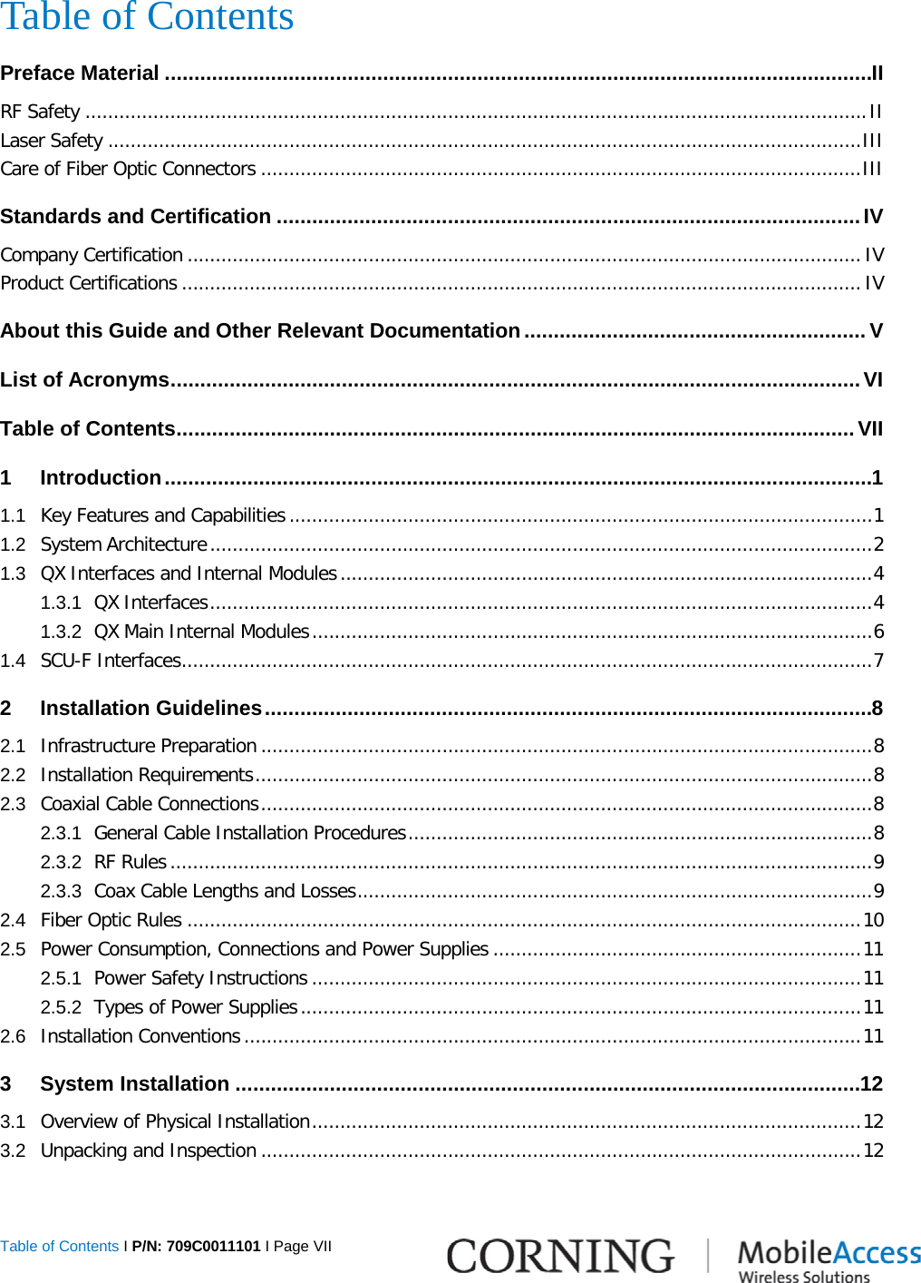  Table of Contents I P/N: 709C0011101 I Page VII  Table of Contents Preface Material ........................................................................................................................ II RF Safety .......................................................................................................................................... II Laser Safety ..................................................................................................................................... III Care of Fiber Optic Connectors .......................................................................................................... III Standards and Certification ................................................................................................... IV Company Certification ....................................................................................................................... IV Product Certifications ........................................................................................................................ IV About this Guide and Other Relevant Documentation .......................................................... V List of Acronyms ..................................................................................................................... VI Table of Contents ................................................................................................................... VII 1 Introduction ........................................................................................................................ 1 1.1 Key Features and Capabilities ....................................................................................................... 1 1.2 System Architecture ..................................................................................................................... 2 1.3 QX Interfaces and Internal Modules .............................................................................................. 4 1.3.1 QX Interfaces ..................................................................................................................... 4 1.3.2 QX Main Internal Modules ................................................................................................... 6 1.4 SCU-F Interfaces .......................................................................................................................... 7 2 Installation Guidelines ....................................................................................................... 8 2.1 Infrastructure Preparation ............................................................................................................ 8 2.2 Installation Requirements ............................................................................................................. 8 2.3 Coaxial Cable Connections ............................................................................................................ 8 2.3.1 General Cable Installation Procedures .................................................................................. 8 2.3.2 RF Rules ............................................................................................................................ 9 2.3.3 Coax Cable Lengths and Losses ........................................................................................... 9 2.4 Fiber Optic Rules ....................................................................................................................... 10 2.5 Power Consumption, Connections and Power Supplies ................................................................. 11 2.5.1 Power Safety Instructions ................................................................................................. 11 2.5.2 Types of Power Supplies ................................................................................................... 11 2.6 Installation Conventions ............................................................................................................. 11 3 System Installation .......................................................................................................... 12 3.1 Overview of Physical Installation ................................................................................................. 12 3.2 Unpacking and Inspection .......................................................................................................... 12 