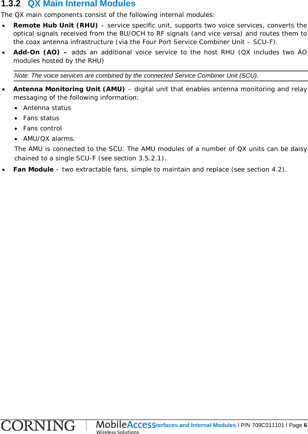   QX Interfaces and Internal Modules I P/N 709C011101 I Page 6  1.3.2  QX Main Internal Modules The QX main components consist of the following internal modules: • Remote Hub Unit (RHU) – service specific unit, supports two voice services, converts the optical signals received from the BU/OCH to RF signals (and vice versa) and routes them to the coax antenna infrastructure (via the Four Port Service Combiner Unit – SCU-F). • Add-On (AO) – adds an additional voice service to the host RHU (QX includes two AO modules hosted by the RHU) Note: The voice services are combined by the connected Service Combiner Unit (SCU). • Antenna Monitoring Unit (AMU) – digital unit that enables antenna monitoring and relay messaging of the following information: • Antenna status • Fans status • Fans control • AMU/QX alarms.  The AMU is connected to the SCU. The AMU modules of a number of QX units can be daisy chained to a single SCU-F (see section  3.5.2.1). • Fan Module – two extractable fans, simple to maintain and replace (see section  4.2).    