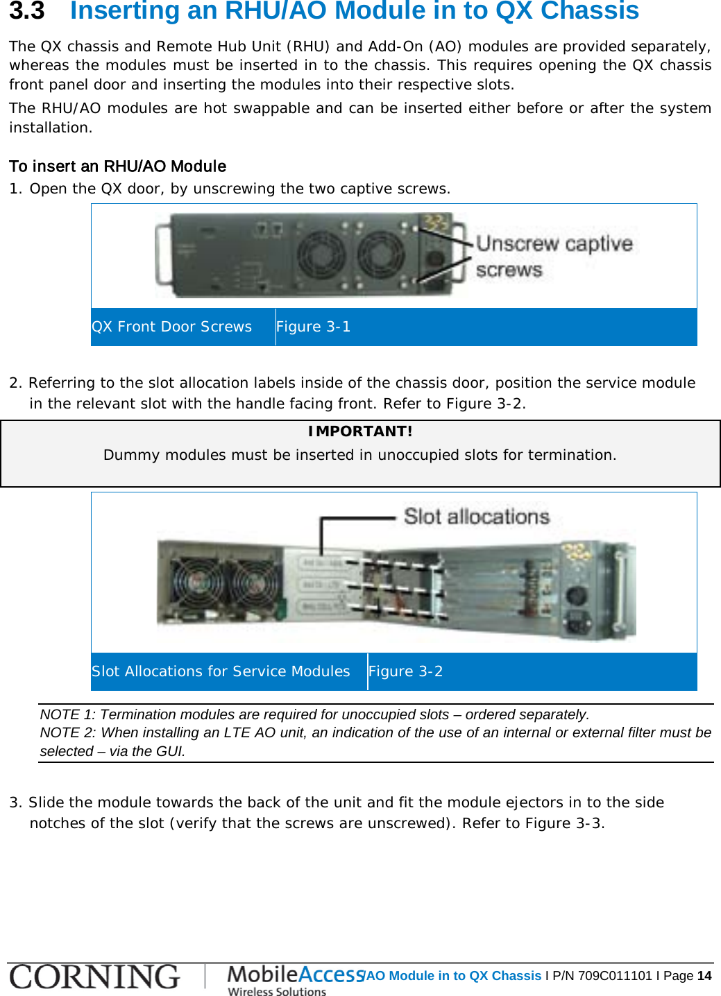   Inserting an RHU/AO Module in to QX Chassis I P/N 709C011101 I Page 14  3.3  Inserting an RHU/AO Module in to QX Chassis The QX chassis and Remote Hub Unit (RHU) and Add-On (AO) modules are provided separately, whereas the modules must be inserted in to the chassis. This requires opening the QX chassis front panel door and inserting the modules into their respective slots. The RHU/AO modules are hot swappable and can be inserted either before or after the system installation. To insert an RHU/AO Module 1. Open the QX door, by unscrewing the two captive screws.  QX Front Door Screws Figure  3-1  2. Referring to the slot allocation labels inside of the chassis door, position the service module in the relevant slot with the handle facing front. Refer to Figure  3-2. IMPORTANT! Dummy modules must be inserted in unoccupied slots for termination.   Slot Allocations for Service Modules Figure  3-2 NOTE 1: Termination modules are required for unoccupied slots – ordered separately. NOTE 2: When installing an LTE AO unit, an indication of the use of an internal or external filter must be selected – via the GUI.   3. Slide the module towards the back of the unit and fit the module ejectors in to the side notches of the slot (verify that the screws are unscrewed). Refer to Figure  3-3.  