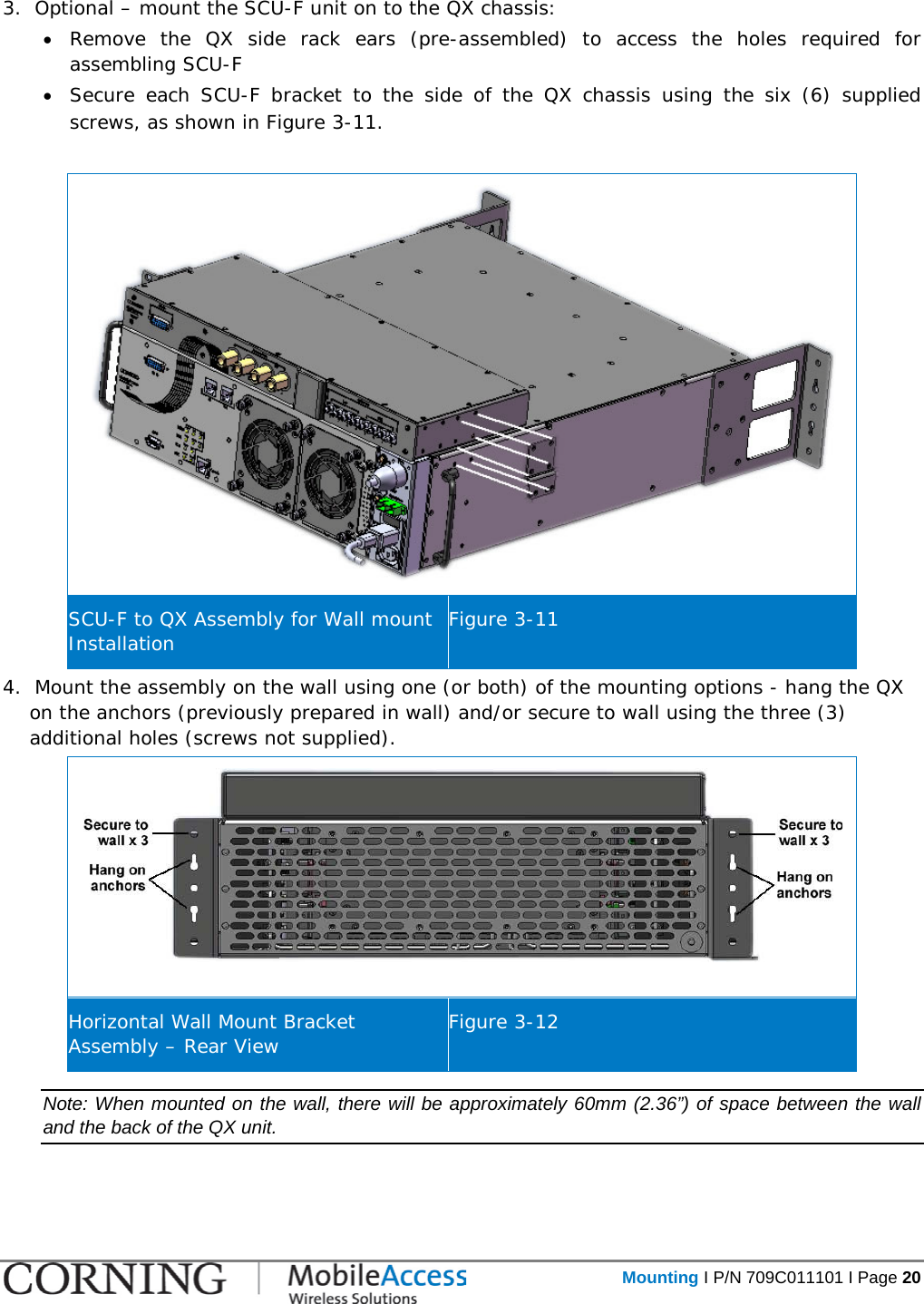   Mounting I P/N 709C011101 I Page 20  3.  Optional – mount the SCU-F unit on to the QX chassis: • Remove the QX side rack ears (pre-assembled) to access the holes required for assembling SCU-F  • Secure each SCU-F bracket to the side of the QX chassis using the six (6) supplied screws, as shown in Figure  3-11.   SCU-F to QX Assembly for Wall mount Installation Figure  3-11 4.  Mount the assembly on the wall using one (or both) of the mounting options - hang the QX on the anchors (previously prepared in wall) and/or secure to wall using the three (3) additional holes (screws not supplied).  Horizontal Wall Mount Bracket Assembly – Rear View Figure  3-12 Note: When mounted on the wall, there will be approximately 60mm (2.36”) of space between the wall and the back of the QX unit.    