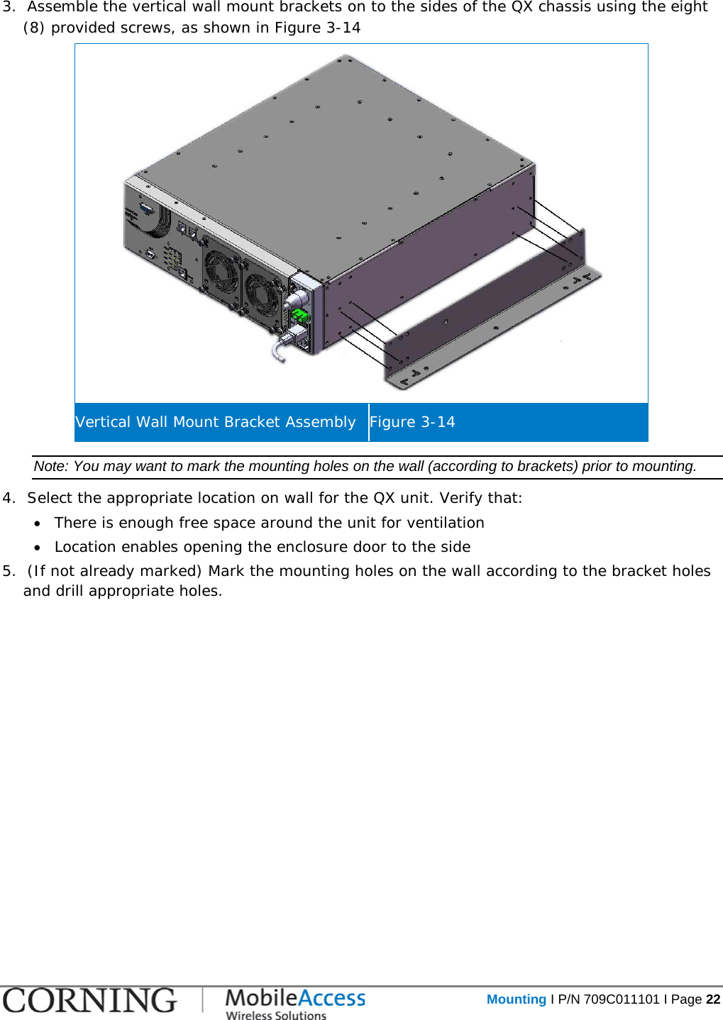   Mounting I P/N 709C011101 I Page 22  3.  Assemble the vertical wall mount brackets on to the sides of the QX chassis using the eight (8) provided screws, as shown in Figure  3-14  Vertical Wall Mount Bracket Assembly Figure  3-14 Note: You may want to mark the mounting holes on the wall (according to brackets) prior to mounting. 4.  Select the appropriate location on wall for the QX unit. Verify that: • There is enough free space around the unit for ventilation • Location enables opening the enclosure door to the side  5.  (If not already marked) Mark the mounting holes on the wall according to the bracket holes and drill appropriate holes.   