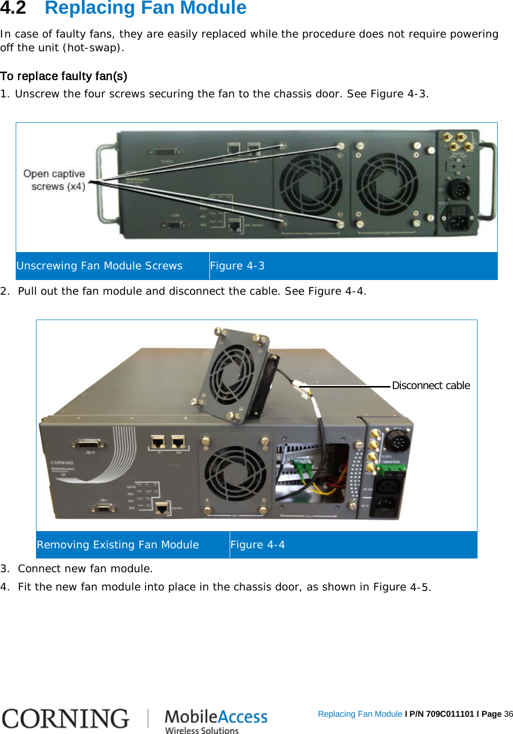   Replacing Fan Module I P/N 709C011101 I Page 36 4.2  Replacing Fan Module In case of faulty fans, they are easily replaced while the procedure does not require powering off the unit (hot-swap).  To replace faulty fan(s) 1. Unscrew the four screws securing the fan to the chassis door. See Figure  4-3.   Unscrewing Fan Module Screws Figure  4-3 2.  Pull out the fan module and disconnect the cable. See Figure  4-4.   Removing Existing Fan Module Figure  4-4 3.  Connect new fan module. 4.  Fit the new fan module into place in the chassis door, as shown in Figure  4-5.   Disconnect cable 