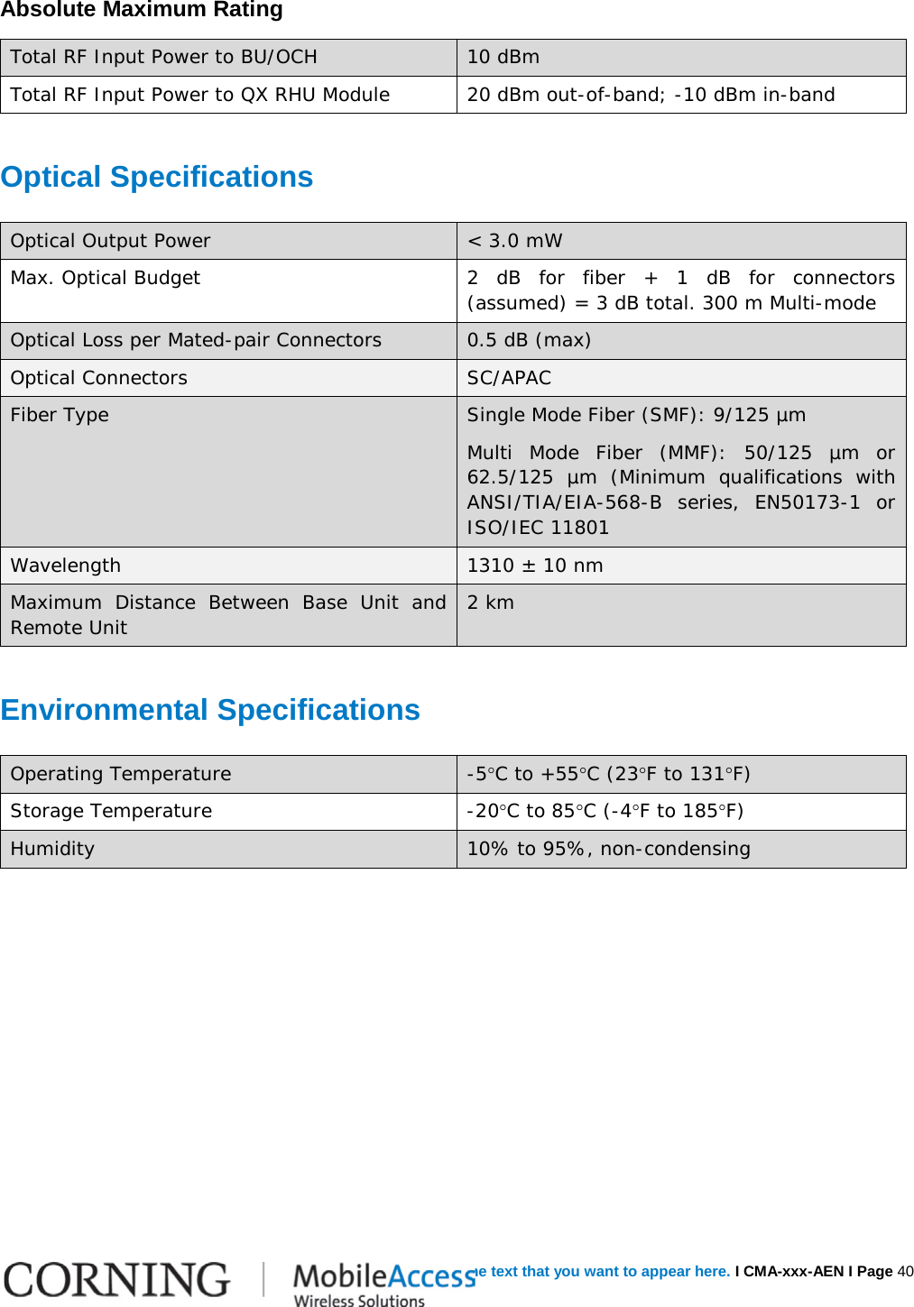   Error! Use the Home tab to apply  Heading 1 no numbering to the text that you want to appear here. I CMA-xxx-AEN I Page 40 Absolute Maximum Rating Total RF Input Power to BU/OCH 10 dBm Total RF Input Power to QX RHU Module  20 dBm out-of-band; -10 dBm in-band Optical Specifications Optical Output Power &lt; 3.0 mW Max. Optical Budget 2 dB for fiber + 1 dB for connectors (assumed) = 3 dB total. 300 m Multi-mode Optical Loss per Mated-pair Connectors 0.5 dB (max) Optical Connectors SC/APAC Fiber Type Single Mode Fiber (SMF): 9/125 µm Multi Mode Fiber (MMF): 50/125 µm or 62.5/125 µm (Minimum qualifications with ANSI/TIA/EIA-568-B series, EN50173-1 or ISO/IEC 11801 Wavelength 1310 ± 10 nm Maximum  Distance Between Base Unit and Remote Unit 2 km Environmental Specifications Operating Temperature  -5°C to +55°C (23°F to 131°F) Storage Temperature  -20°C to 85°C (-4°F to 185°F) Humidity 10% to 95%, non-condensing    