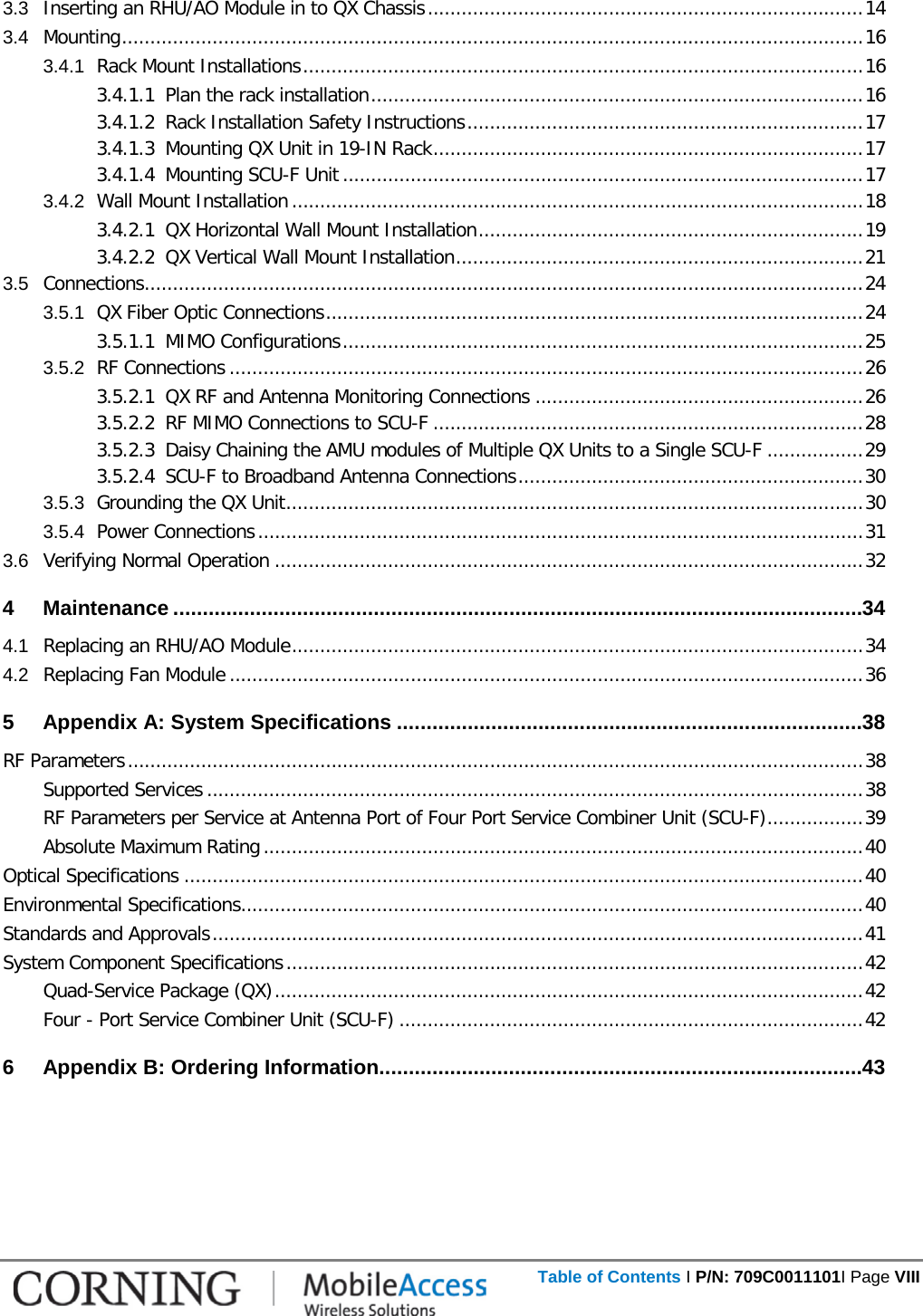      Table of Contents I P/N: 709C0011101I Page VIII  3.3 Inserting an RHU/AO Module in to QX Chassis ............................................................................. 14 3.4 Mounting ................................................................................................................................... 16 3.4.1 Rack Mount Installations ................................................................................................... 16 3.4.1.1 Plan the rack installation ....................................................................................... 16 3.4.1.2 Rack Installation Safety Instructions ...................................................................... 17 3.4.1.3 Mounting QX Unit in 19-IN Rack ............................................................................ 17 3.4.1.4 Mounting SCU-F Unit ............................................................................................ 17 3.4.2 Wall Mount Installation ..................................................................................................... 18 3.4.2.1 QX Horizontal Wall Mount Installation .................................................................... 19 3.4.2.2 QX Vertical Wall Mount Installation ........................................................................ 21 3.5 Connections ............................................................................................................................... 24 3.5.1 QX Fiber Optic Connections ............................................................................................... 24 3.5.1.1 MIMO Configurations ............................................................................................ 25 3.5.2 RF Connections ................................................................................................................ 26 3.5.2.1 QX RF and Antenna Monitoring Connections .......................................................... 26 3.5.2.2 RF MIMO Connections to SCU-F ............................................................................ 28 3.5.2.3 Daisy Chaining the AMU modules of Multiple QX Units to a Single SCU-F ................. 29 3.5.2.4 SCU-F to Broadband Antenna Connections ............................................................. 30 3.5.3 Grounding the QX Unit ...................................................................................................... 30 3.5.4 Power Connections ........................................................................................................... 31 3.6 Verifying Normal Operation ........................................................................................................ 32 4 Maintenance ..................................................................................................................... 34 4.1 Replacing an RHU/AO Module ..................................................................................................... 34 4.2 Replacing Fan Module ................................................................................................................ 36 5 Appendix A: System Specifications ............................................................................... 38 RF Parameters .................................................................................................................................. 38 Supported Services .................................................................................................................... 38 RF Parameters per Service at Antenna Port of Four Port Service Combiner Unit (SCU-F) ................. 39 Absolute Maximum Rating .......................................................................................................... 40 Optical Specifications ........................................................................................................................ 40 Environmental Specifications.............................................................................................................. 40 Standards and Approvals ................................................................................................................... 41 System Component Specifications ...................................................................................................... 42 Quad-Service Package (QX) ........................................................................................................ 42 Four - Port Service Combiner Unit (SCU-F) .................................................................................. 42 6 Appendix B: Ordering Information .................................................................................. 43     