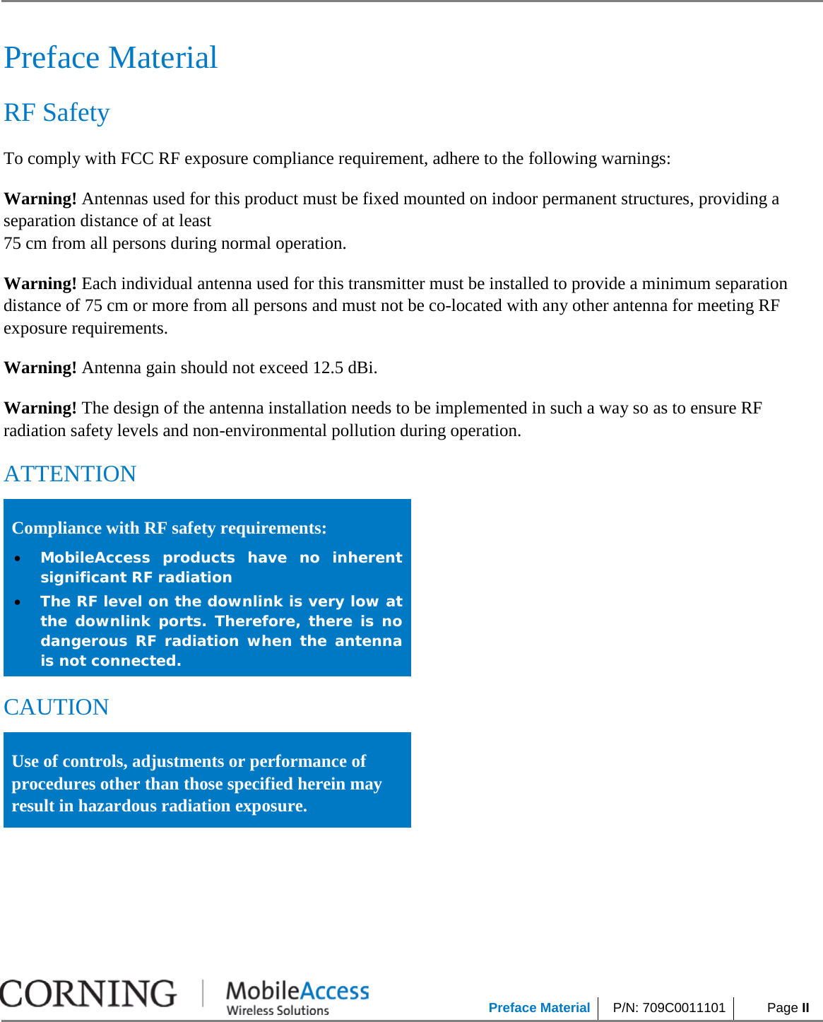            Preface Material P/N: 709C0011101  Page II     Preface Material RF Safety To comply with FCC RF exposure compliance requirement, adhere to the following warnings: Warning! Antennas used for this product must be fixed mounted on indoor permanent structures, providing a separation distance of at least  75 cm from all persons during normal operation. Warning! Each individual antenna used for this transmitter must be installed to provide a minimum separation distance of 75 cm or more from all persons and must not be co-located with any other antenna for meeting RF exposure requirements. Warning! Antenna gain should not exceed 12.5 dBi. Warning! The design of the antenna installation needs to be implemented in such a way so as to ensure RF radiation safety levels and non-environmental pollution during operation. ATTENTION Compliance with RF safety requirements: • MobileAccess products have no inherent significant RF radiation • The RF level on the downlink is very low at the downlink ports. Therefore, there is no dangerous RF radiation when the antenna is not connected. CAUTION Use of controls, adjustments or performance of procedures other than those specified herein may result in hazardous radiation exposure.    