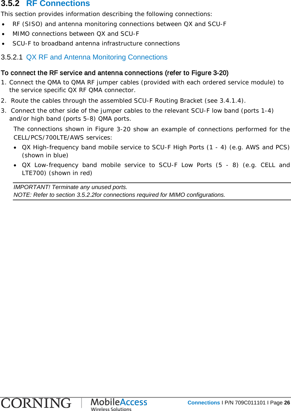   Connections I P/N 709C011101 I Page 26  3.5.2  RF Connections  This section provides information describing the following connections: • RF (SISO) and antenna monitoring connections between QX and SCU-F • MIMO connections between QX and SCU-F • SCU-F to broadband antenna infrastructure connections 3.5.2.1  QX RF and Antenna Monitoring Connections   To connect the RF service and antenna connections (refer to Figure  3-20) 1. Connect the QMA to QMA RF jumper cables (provided with each ordered service module) to the service specific QX RF QMA connector. 2.  Route the cables through the assembled SCU-F Routing Bracket (see  3.4.1.4). 3.  Connect the other side of the jumper cables to the relevant SCU-F low band (ports 1-4) and/or high band (ports 5-8) QMA ports.   The connections shown in Figure  3-20 show an example of connections performed for the CELL/PCS/700LTE/AWS services:  • QX High-frequency band mobile service to SCU-F High Ports (1 - 4) (e.g. AWS and PCS) (shown in blue) • QX Low-frequency band mobile service to SCU-F Low Ports (5 -  8) (e.g. CELL and LTE700) (shown in red) IMPORTANT! Terminate any unused ports. NOTE: Refer to section  3.5.2.2for connections required for MIMO configurations. 