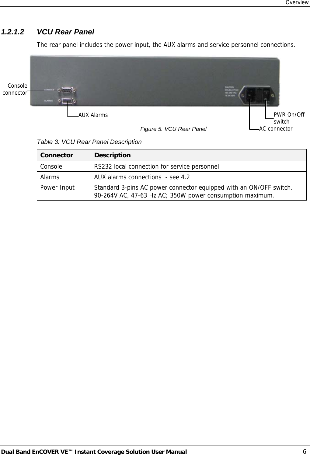 Overview Dual Band EnCOVER VE™ Instant Coverage Solution User Manual  6 1.2.1.2  VCU Rear Panel The rear panel includes the power input, the AUX alarms and service personnel connections.   Figure 5. VCU Rear Panel Table 3: VCU Rear Panel Description Connector  Description Console  RS232 local connection for service personnel Alarms  AUX alarms connections  - see  4.2 Power Input  Standard 3-pins AC power connector equipped with an ON/OFF switch. 90-264V AC, 47-63 Hz AC; 350W power consumption maximum.  PWR On/Off switch AC connectorAUX Alarms Consoleconnector