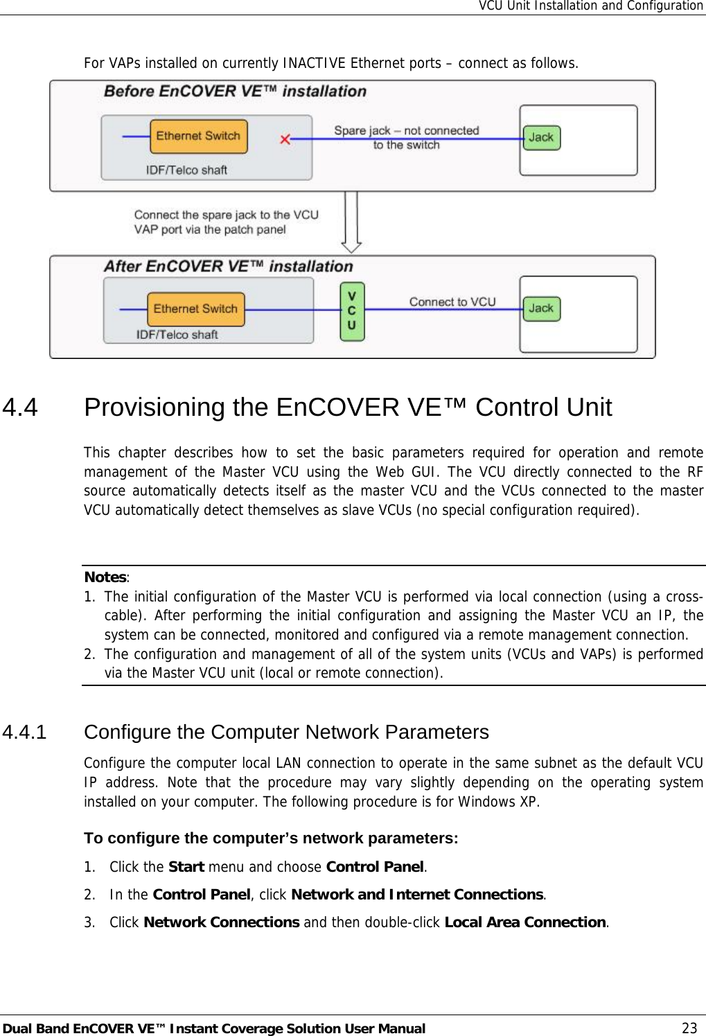 VCU Unit Installation and Configuration Dual Band EnCOVER VE™ Instant Coverage Solution User Manual  23 For VAPs installed on currently INACTIVE Ethernet ports – connect as follows.  4.4  Provisioning the EnCOVER VE™ Control Unit This chapter describes how to set the basic parameters required for operation and remote management of the Master VCU using the Web GUI. The VCU directly connected to the RF source automatically detects itself as the master VCU and the VCUs connected to the master VCU automatically detect themselves as slave VCUs (no special configuration required).    Notes:  1. The initial configuration of the Master VCU is performed via local connection (using a cross-cable). After performing the initial configuration and assigning the Master VCU an IP, the system can be connected, monitored and configured via a remote management connection. 2. The configuration and management of all of the system units (VCUs and VAPs) is performed via the Master VCU unit (local or remote connection). 4.4.1  Configure the Computer Network Parameters Configure the computer local LAN connection to operate in the same subnet as the default VCU IP address. Note that the procedure may vary slightly depending on the operating system installed on your computer. The following procedure is for Windows XP. To configure the computer’s network parameters: 1. Click the Start menu and choose Control Panel. 2. In the Control Panel, click Network and Internet Connections. 3. Click Network Connections and then double-click Local Area Connection. 