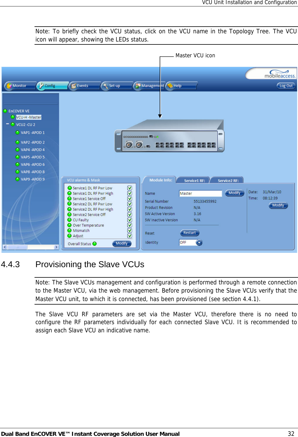 VCU Unit Installation and Configuration Dual Band EnCOVER VE™ Instant Coverage Solution User Manual  32 Note: To briefly check the VCU status, click on the VCU name in the Topology Tree. The VCU icon will appear, showing the LEDs status.   4.4.3  Provisioning the Slave VCUs Note: The Slave VCUs management and configuration is performed through a remote connection to the Master VCU, via the web management. Before provisioning the Slave VCUs verify that the Master VCU unit, to which it is connected, has been provisioned (see section  4.4.1). The Slave VCU RF parameters are set via the Master VCU, therefore there is no need to configure the RF parameters individually for each connected Slave VCU. It is recommended to assign each Slave VCU an indicative name. Master VCU icon 