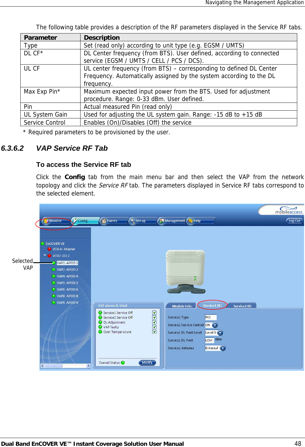 Navigating the Management Application Dual Band EnCOVER VE™ Instant Coverage Solution User Manual  48 The following table provides a description of the RF parameters displayed in the Service RF tabs. Parameter  Description Type  Set (read only) according to unit type (e.g. EGSM / UMTS) DL CF*  DL Center frequency (from BTS). User defined, according to connected service (EGSM / UMTS / CELL / PCS / DCS). UL CF  UL center frequency (from BTS) – corresponding to defined DL Center Frequency. Automatically assigned by the system according to the DL frequency. Max Exp Pin*  Maximum expected input power from the BTS. Used for adjustment procedure. Range: 0-33 dBm. User defined. Pin  Actual measured Pin (read only) UL System Gain  Used for adjusting the UL system gain. Range: -15 dB to +15 dB Service Control  Enables (On)/Disables (Off) the service * Required parameters to be provisioned by the user. 6.3.6.2  VAP Service RF Tab To access the Service RF tab Click the Config tab from the main menu bar and then select the VAP from the network topology and click the Service RF tab. The parameters displayed in Service RF tabs correspond to the selected element.  SelectedVAP